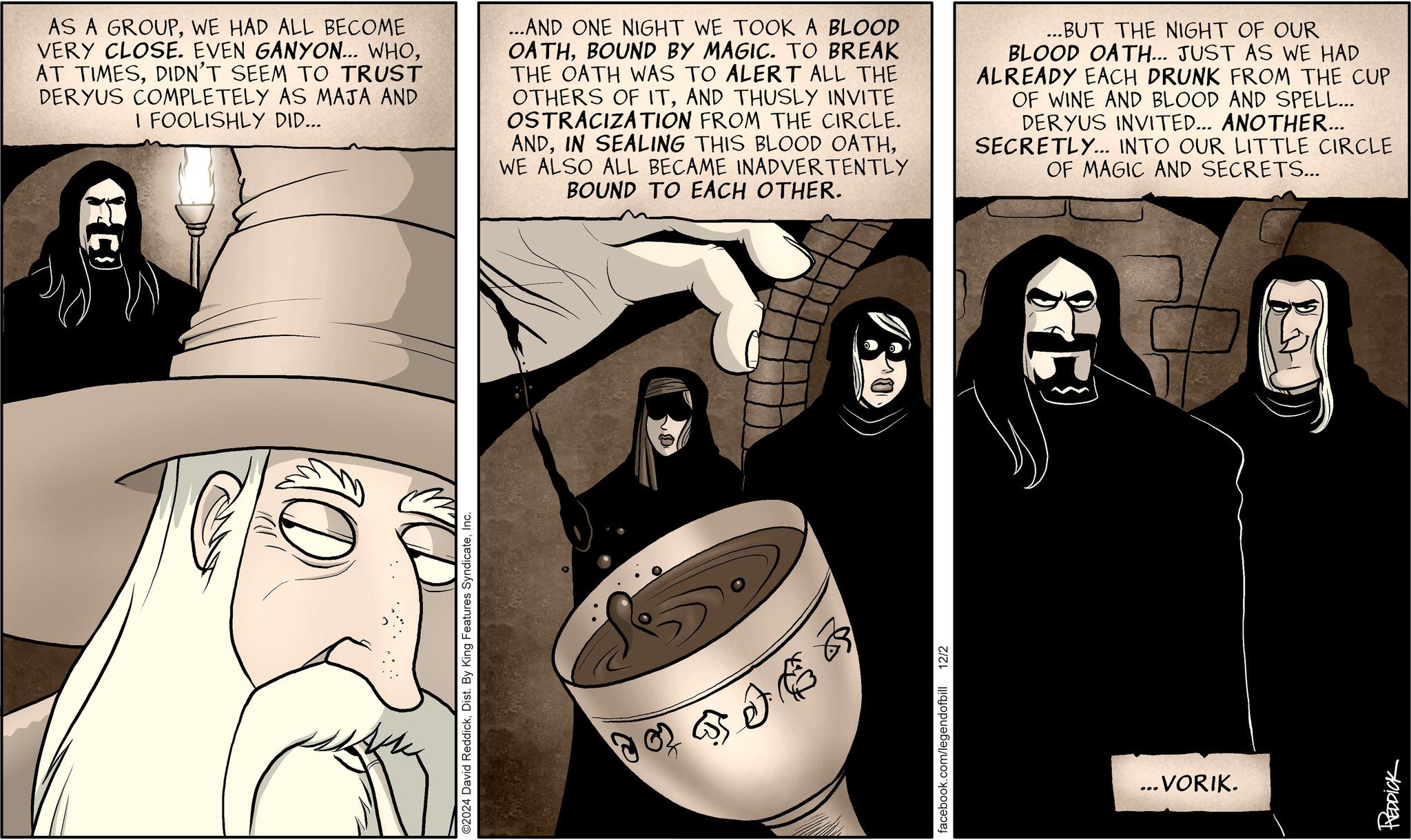 Illustration OCR: HO AS A GROUPWE HAD ALL BECOME VERY CLOSE. EVEN GANYON... WHODIDN'T SEEM TO TRUST DERYUS COMPLETELY AS MAJA AND I FOOLISHLY DID... ...AND ONE NIGHT WE TOOK A BLOOD OATHBOUND BY MAGIC. TO BREAK THE OATH WAS TO ALERT ALL THE OTHERS OF ITAND THUSLY INVITE OSTRACIZATION FROM THE CIRCLE. ANDWE ALSO ALL BECAME INADVERTENTLY BOUND TO EACH OTHER. ...BUT THE NIGHT OF OUR BLOOD OATH... JUST AS WE HAD ALREADY EACH DRUNK FROM THE CUP OF WINE AND BLOOD AND SPELL... DERYUS INVITED... ANOTHER... SECRETLY... INTO OUR LITTLE CIRCLE OF MAGIC AND SECRETS... 10 O2024 David ReddickInc. facebook.com/legendofbill 12/2 ...VORIK. REDDICK HO AS A GROUPWE HAD ALL BECOME VERY CLOSE . EVEN GANYON ... WHOAT TIMESDIDN'T SEEM TO TRUST DERYUS COMPLETELY AS MAJA AND I FOOLISHLY DID ... ... AND ONE NIGHT WE TOOK A BLOOD OATHBOUND BY MAGIC . TO BREAK THE OATH WAS TO ALERT ALL THE OTHERS OF ITAND THUSLY INVITE OSTRACIZATION FROM THE CIRCLE . ANDIN SEALING THIS BLOOD OATHWE ALSO ALL BECAME INADVERTENTLY BOUND TO EACH OTHER . ... BUT THE NIGHT OF OUR BLOOD OATH ... JUST AS WE HAD ALREADY EACH DRUNK FROM THE CUP OF WINE AND BLOOD AND SPELL ... DERYUS INVITED ... ANOTHER ... SECRETLY ... INTO OUR LITTLE CIRCLE OF MAGIC AND SECRETS ... 10 O2024 David ReddickDist . By King Features SyndicateInc. facebook.com/legendofbill 12/2 ... VORIK . REDDICK