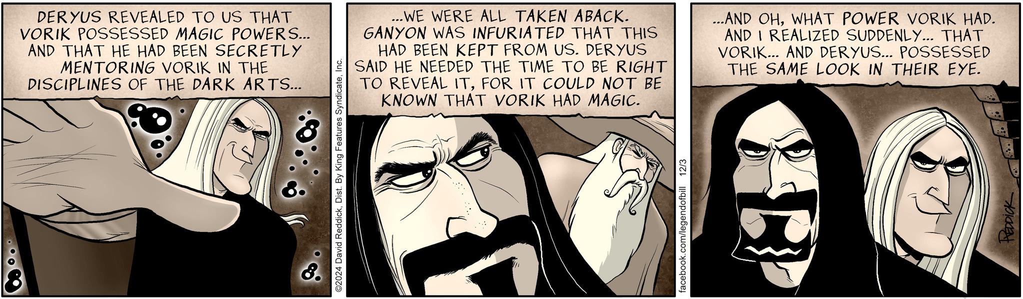Publication OCR: DER YUS REVEALED TO US THAT VORIK POSSESSED MAGIC POWERS... AND THAT HE HAD BEEN SECRETLY MENTORING VORIK IN THE DISCIPLINES OF THE DARK ARTS... O2024 David ReddickInc. ...WE WERE ALL TAKEN ABACK. GANYON WAS INFURIATED THAT THIS HAD BEEN KEPT FROM US. DERYUS SAID HE NEEDED THE TIME TO BE RIGHT TO REVEAL ITFOR IT COULD NOT BE KNOWN THAT VORIK HAD MAGIC. ...AND OHWHAT POWER VORIK HAD. AND I REALIZED SUDDENLY... THAT VORIK... AND DERYUS... POSSESSED THE SAME LOOK IN THEIR EYE. facebook.com/legendofbill 12/3 REDDICK DER YUS REVEALED TO US THAT VORIK POSSESSED MAGIC POWERS ... AND THAT HE HAD BEEN SECRETLY MENTORING VORIK IN THE DISCIPLINES OF THE DARK ARTS ... O2024 David ReddickDist . By King Features SyndicateInc. ... WE WERE ALL TAKEN ABACK . GANYON WAS INFURIATED THAT THIS HAD BEEN KEPT FROM US . DERYUS SAID HE NEEDED THE TIME TO BE RIGHT TO REVEAL ITFOR IT COULD NOT BE KNOWN THAT VORIK HAD MAGIC . ... AND OHWHAT POWER VORIK HAD . AND I REALIZED SUDDENLY ... THAT VORIK ... AND DERYUS ... POSSESSED THE SAME LOOK IN THEIR EYE . facebook.com/legendofbill 12/3 REDDICK