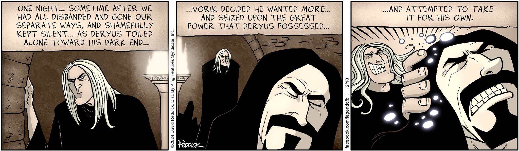 Comic book OCR: ONE NIGHT... SOMETIME AFTER WE HAD ALL DISBANDED AND GONE OUR SEPARATE WAYSAND SHAMEFULLY KEPT SILENT... AS DERYUS TOILED ALONE TOWARD HIS DARK END... ©2024 David ReddickInc. REDDICK ...VORIK DECIDED HE WANTED MORE... AND SEIZED UPON THE GREAT POWER THAT DERYUS POSSESSED... ...AND ATTEMPTED TO TAKE IT FOR HIS OWN. facebook.com/legendofbill 12/10 ONE NIGHT ... SOMETIME AFTER WE HAD ALL DISBANDED AND GONE OUR SEPARATE WAYSAND SHAMEFULLY KEPT SILENT ... AS DERYUS TOILED ALONE TOWARD HIS DARK END ... © 2024 David ReddickDist . By King Features SyndicateInc. REDDICK ... VORIK DECIDED HE WANTED MORE ... AND SEIZED UPON THE GREAT POWER THAT DERYUS POSSESSED ... ... AND ATTEMPTED TO TAKE IT FOR HIS OWN . facebook.com/legendofbill 12/10