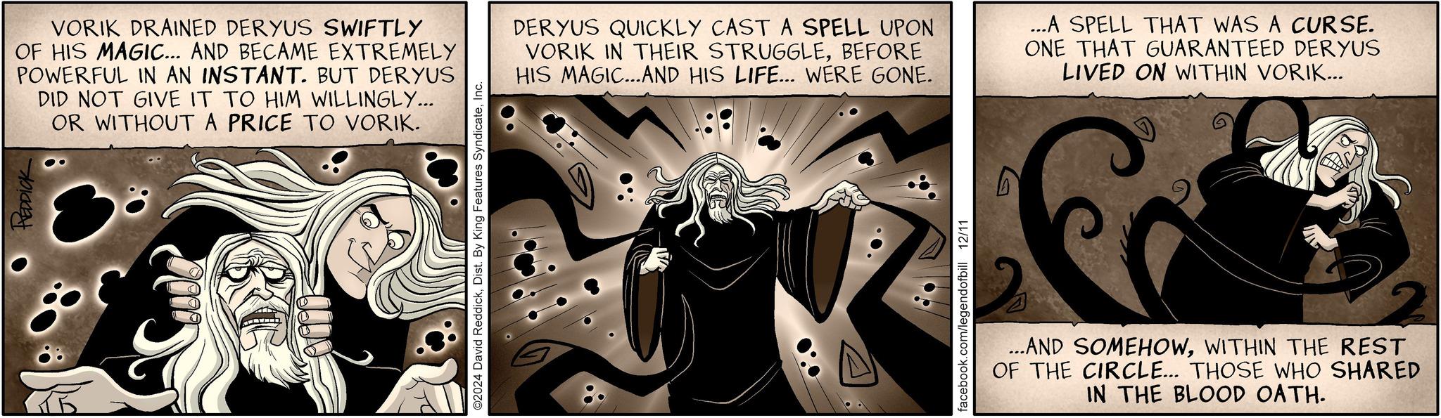 Fictional character OCR: OREDDICK VORIK DRAINED DERYUS SWIFTLY OF HIS MAGIC... AND BECAME EXTREMELY POWERFUL IN AN INSTANT. BUT DERYUS DID NOT GIVE IT TO HIM WILLINGLY... OR WITHOUT A PRICE TO VORIK. ©2024 David ReddickInc. DERYUS QUICKLY CAST A SPELL UPON VORIK IN THEIR STRUGGLEBEFORE HIS MAGIC...AND HIS LIFE... WERE GONE. ...A SPELL THAT WAS A CURSE. ONE THAT GUARANTEED DERYUS LIVED ON WITHIN VORIK... facebook.com/legendofbill 12/11 ...AND SOMEHOWWITHIN THE REST OF THE CIRCLE... THOSE WHO SHARED IN THE BLOOD OATH. OREDDICK VORIK DRAINED DERYUS SWIFTLY OF HIS MAGIC ... AND BECAME EXTREMELY POWERFUL IN AN INSTANT . BUT DERYUS DID NOT GIVE IT TO HIM WILLINGLY ... OR WITHOUT A PRICE TO VORIK . © 2024 David ReddickDist . By King Features SyndicateInc. DERYUS QUICKLY CAST A SPELL UPON VORIK IN THEIR STRUGGLEBEFORE HIS MAGIC ... AND HIS LIFE ... WERE GONE . ... A SPELL THAT WAS A CURSE . ONE THAT GUARANTEED DERYUS LIVED ON WITHIN VORIK ... facebook.com/legendofbill 12/11 ... AND SOMEHOWWITHIN THE REST OF THE CIRCLE ... THOSE WHO SHARED IN THE BLOOD OATH .
