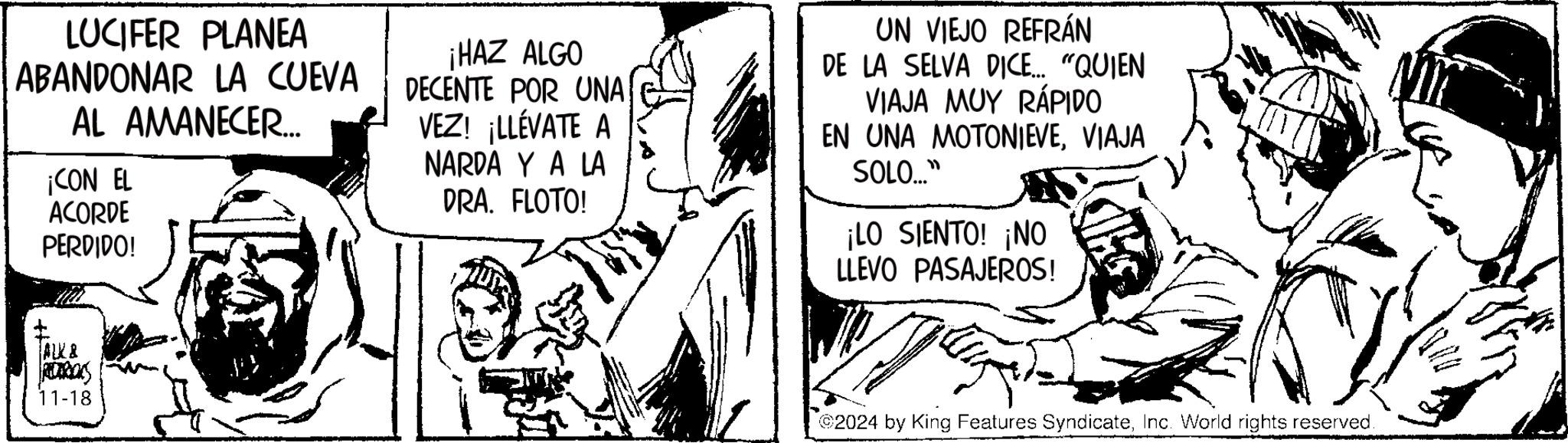 Style OCR: LUCIFER PLANEA ABANDONAR LA CUEVA AL AMANECER... ¡CON EL ACORDE PERDIDO! ¡HAZ ALGO DECENTE POR UNA VEZ! ¡LLÉVATE A NARDA Y A LA DRA. FLOTO! UN VIEJO REFRÁN DE LA SELVA DICE... "QUIEN VIAJA MUY RÁPIDO EN UNA MOTONIEVEVIAJA SOLO..." ¡LO SIENTO! ¡NO LLEVO PASAJEROS! ALK& RECARIONS 11-18 2024 by King Features SyndicateInc. World rights reserved. LUCIFER PLANEA ABANDONAR LA CUEVA AL AMANECER ... ¡ CON EL ACORDE PERDIDO ! ¡ HAZ ALGO DECENTE POR UNA VEZ ! ¡ LLÉVATE A NARDA Y A LA DRA . FLOTO ! UN VIEJO REFRÁN DE LA SELVA DICE ... " QUIEN VIAJA MUY RÁPIDO EN UNA MOTONIEVEVIAJA SOLO ... " ¡ LO SIENTO ! ¡ NO LLEVO PASAJEROS ! ALK & RECARIONS 11-18 2024 by King Features SyndicateInc. World rights reserved .