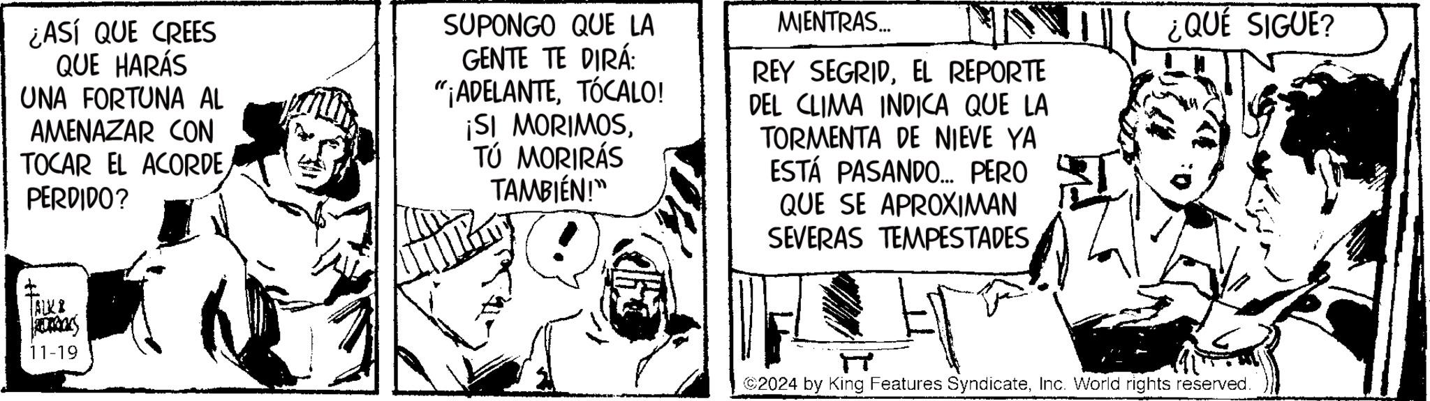 Rectangle OCR: ¿ASÍ QUE CREES QUE HARÁS UNA FORTUNA AL AMENAZAR CON TOCAR EL ACORDE PERDIDO? SUPONGO QUE LA GENTE TE DIRÁ: "¡ADELANTETÓCALO! ¡SI MORIMOSTÚ MORIRÁS TAMBIÉN!" MIENTRAS... REY SEGRIDEL REPORTE DEL CLIMA INDICA QUE LA TORMENTA DE NIEVE YA ESTÁ PASANDO... PERO QUE SE APROXIMAN SEVERAS TEMPESTADES ¿QUÉ SIGUE? ALKI ROROCKS 11-19 2024 by King Features SyndicateInc. World rights reserved. ¿ ASÍ QUE CREES QUE HARÁS UNA FORTUNA AL AMENAZAR CON TOCAR EL ACORDE PERDIDO ? SUPONGO QUE LA GENTE TE DIRÁ : " ¡ ADELANTETÓCALO ! ¡ SI MORIMOSTÚ MORIRÁS TAMBIÉN ! " MIENTRAS ... REY SEGRIDEL REPORTE DEL CLIMA INDICA QUE LA TORMENTA DE NIEVE YA ESTÁ PASANDO ... PERO QUE SE APROXIMAN SEVERAS TEMPESTADES ¿ QUÉ SIGUE ? ALKI ROROCKS 11-19 2024 by King Features SyndicateInc. World rights reserved .