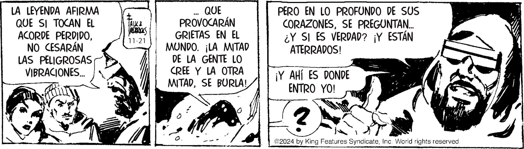 Art OCR: LA LEYENDA AFIRMA QUE SI TOCAN EL ACORDE PERDIDONO CESARÁN LAS PELIGROSAS VIBRACIONES... ALK& REDERIKS 11-21 QUE PROVOCARÁN GRIETAS EN EL MUNDO. ¡LA MITAD DE LA GENTE LO CREE Y LA OTRA MITADSE BURLA! PERO EN LO PROFUNDO DE SUS CORAZONESSE PREGUNTAN... ¿Y SI ES VERDAD? ¡Y ESTÁN ATERRADOS! ¡Y AHÍ ES DONDE ENTRO YO! 2 2024 by King Features SyndicateInc. World rights reserved. LA LEYENDA AFIRMA QUE SI TOCAN EL ACORDE PERDIDONO CESARÁN LAS PELIGROSAS VIBRACIONES ... ALK & REDERIKS 11-21 QUE PROVOCARÁN GRIETAS EN EL MUNDO . ¡ LA MITAD DE LA GENTE LO CREE Y LA OTRA MITADSE BURLA ! PERO EN LO PROFUNDO DE SUS CORAZONESSE PREGUNTAN ... ¿ Y SI ES VERDAD ? ¡ Y ESTÁN ATERRADOS ! ¡ Y AHÍ ES DONDE ENTRO YO ! 2 2024 by King Features SyndicateInc. World rights reserved .
