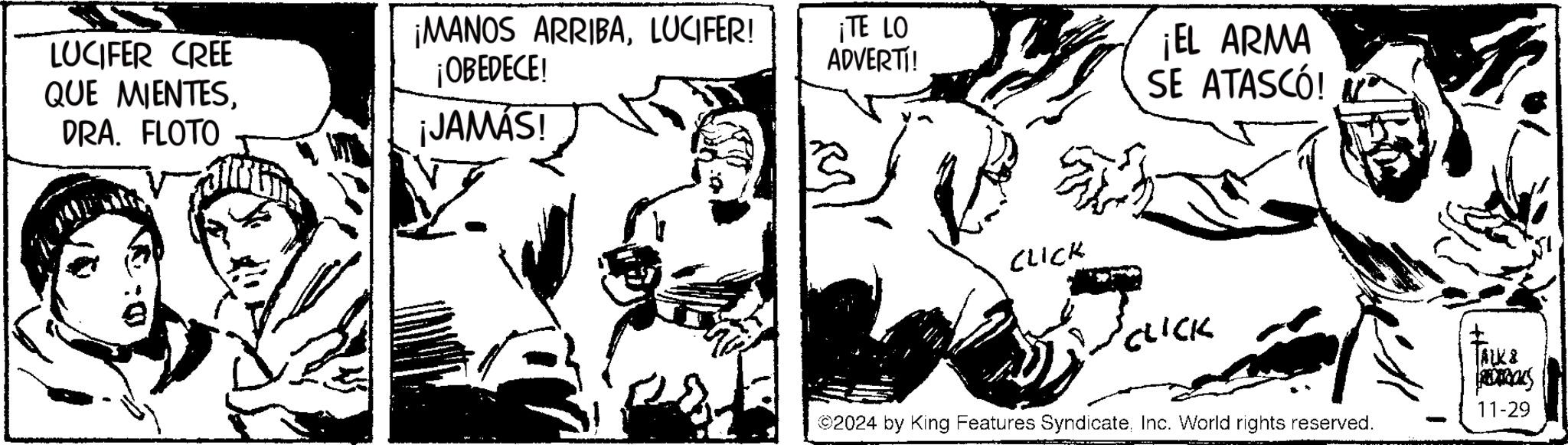 Monochrome OCR: LUCIFER CREE QUE MIENTESDRA. FLOTO ¡MANOS ARRIBALUCIFER! ¡OBEDECE! ¡JAMÁS! ¡TE LO ADVERTI! CLICK ¡EL ARMA SE ATASCÓ! CLICK ©2024 by King Features SyndicateInc. World rights reserved. TALK& 11-29 LUCIFER CREE QUE MIENTESDRA . FLOTO ¡ MANOS ARRIBALUCIFER ! ¡ OBEDECE ! ¡ JAMÁS ! ¡ TE LO ADVERTI ! CLICK ¡ EL ARMA SE ATASCÓ ! CLICK © 2024 by King Features SyndicateInc. World rights reserved . TALK & 11-29