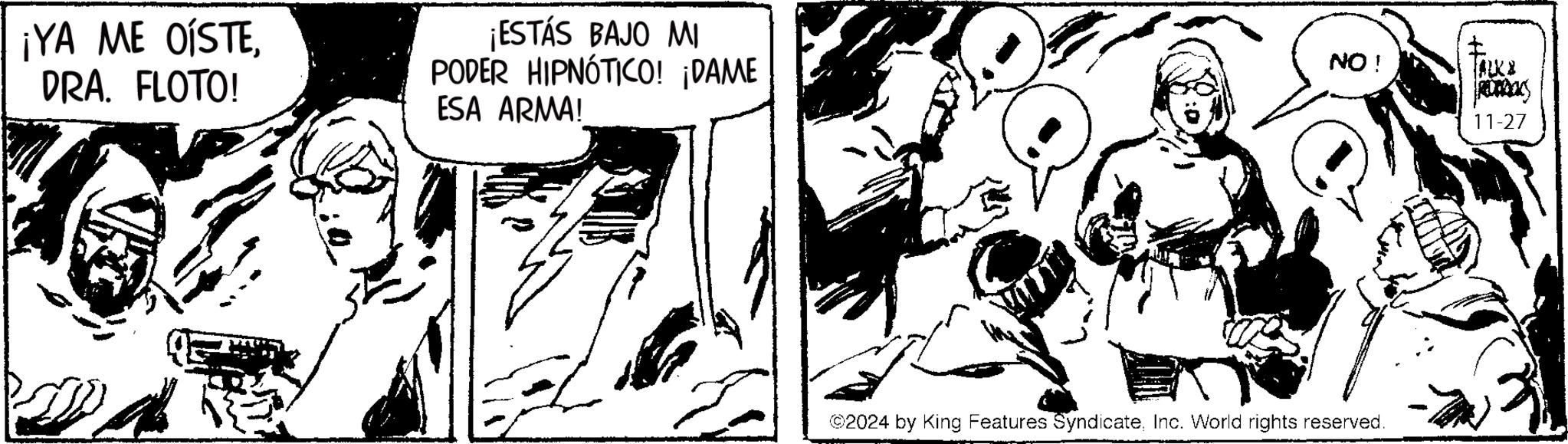 Fictional character OCR: ¡YA ME OÍSTEDRA. FLOTO! ¡ESTÁS BAJO MI PODER HIPNÓTICO! ¡DAME ESA ARMA! NO! TALKE ©2024 by King Features SyndicateInc. World rights reserved. 11-27 ¡ YA ME OÍSTEDRA . FLOTO ! ¡ ESTÁS BAJO MI PODER HIPNÓTICO ! ¡ DAME ESA ARMA ! NO ! TALKE © 2024 by King Features SyndicateInc. World rights reserved . 11-27