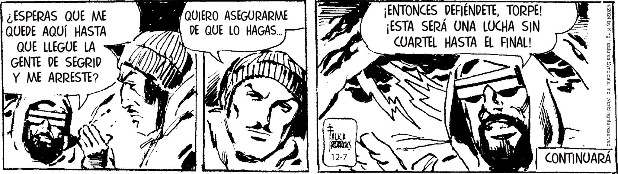 Monochrome OCR: ?? ESPERAS QUE ME QUEDE AQUÍ HASTA QUE LLEGUE LA GENTE DE SEGRID Y ME ARRESTE? QUIERO ASEGURARME DE QUE LO HAGAS...: ENTONCES DEFIENDETETORPE! ¡ESTA SERÁ UNA LUCHA SIN CUARTEL HASTA EL FINAL! (ALK8 12-7 by King eatures SyncicateIrc. World rights reserved. CONTINUARÁ ?? ESPERAS QUE ME QUEDE AQUÍ HASTA QUE LLEGUE LA GENTE DE SEGRID Y ME ARRESTE ? QUIERO ASEGURARME DE QUE LO HAGAS ... : ENTONCES DEFIENDETETORPE ! ¡ ESTA SERÁ UNA LUCHA SIN CUARTEL HASTA EL FINAL ! ( ALK8 12-7 by King eatures SyncicateIrc . World rights reserved . CONTINUARÁ