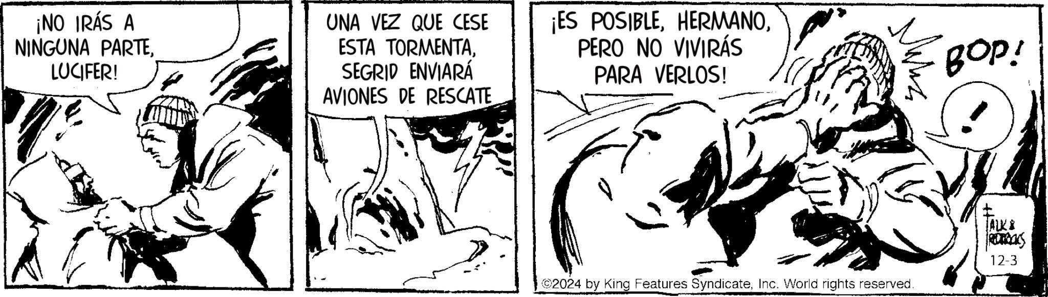 Jaw OCR: ¡NO IRÁS A NINGUNA PARTELUCIFER! UNA VEZ QUE CESE ESTA TORMENTASEGRID ENVIARÁ AVIONES DE RESCATE ¡ES POSIBLEPERO NO VIVIRÁS PARA VERLOS! BOP! ©2024 by King Features SyndicateInc. World rights reserved. ALK & ROCKS 12-3 ¡ NO IRÁS A NINGUNA PARTELUCIFER ! UNA VEZ QUE CESE ESTA TORMENTASEGRID ENVIARÁ AVIONES DE RESCATE ¡ ES POSIBLEPERO NO VIVIRÁS PARA VERLOS ! BOP ! © 2024 by King Features SyndicateInc. World rights reserved . ALK & ROCKS 12-3