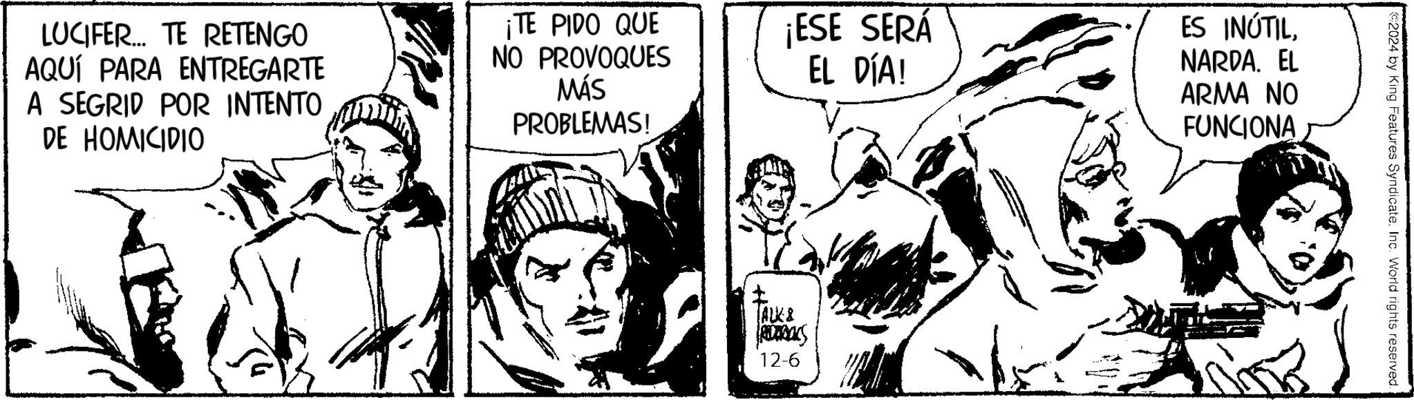 Art OCR: LUCIFER... TE RETENGO AQUÍ PARA ENTREGARTE A SEGRID POR INTENTO DE HOMICIDIO ¡TE PIDO QUE NO PROVOQUES MÁS PROBLEMAS! ¡ESE SERÁ EL DÍA! ALK & RCTBALS 12-6 ES INÚTILNARDA. EL ARMA NO FUNCIONA 2024 by King Features Syndicate. Inc. World rights reserved. LUCIFER ... TE RETENGO AQUÍ PARA ENTREGARTE A SEGRID POR INTENTO DE HOMICIDIO ¡ TE PIDO QUE NO PROVOQUES MÁS PROBLEMAS ! ¡ ESE SERÁ EL DÍA ! ALK & RCTBALS 12-6 ES INÚTILNARDA . EL ARMA NO FUNCIONA 2024 by King Features Syndicate . Inc. World rights reserved .