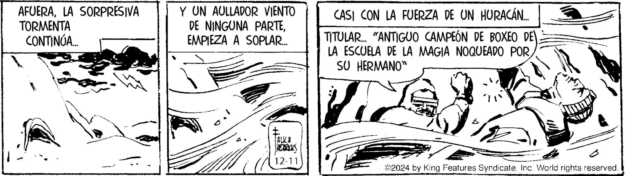 Publication OCR: AFUERALA SORPRESIVA TORMENTA CONTINÚA... Y UN AULLADOR VIENTO DE NINGUNA PARTEEMPIEZA A SOPLAR... CASI CON LA FUERZA DE UN HURACÁN... TITULAR.... "ANTIGUO CAMPEÓN DE BOXEO DELA ESCUELA DE LA MAGIA NOQUEADO PORSU HERMANO" TALKS REDERICKS 12-11 2024 by King Features SyndicateInc. World rights reserved. AFUERALA SORPRESIVA TORMENTA CONTINÚA ... Y UN AULLADOR VIENTO DE NINGUNA PARTEEMPIEZA A SOPLAR ... CASI CON LA FUERZA DE UN HURACÁN ... TITULAR .... " ANTIGUO CAMPEÓN DE BOXEO DE LA ESCUELA DE LA MAGIA NOQUEADO PORSU HERMANO " TALKS REDERICKS 12-11 2024 by King Features SyndicateInc. World rights reserved .
