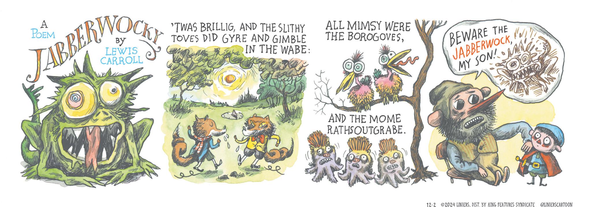 Illustration OCR: A POEM By LEWIS CARROLL 'TWAS BRILLIGAND THE SLITHY TOVES DID GYRE AND GIMBLE IN THE WABE: ALL MIMSY WERE THE BOROGOVESBEWARE THE JABBERWOCKKa// MY SON! AND THE MOME RATHS OUTGRABE. 12-2 ©2024 LINIERSDIST. BY KING FEATURES SYNDICATE @LINIERSCARTOON A POEM By LEWIS CARROLL ' TWAS BRILLIGAND THE SLITHY TOVES DID GYRE AND GIMBLE IN THE WABE : ALL MIMSY WERE THE BOROGOVESBEWARE THE JABBERWOCKKa // MY SON ! AND THE MOME RATHS OUTGRABE . 12-2 © 2024 LINIERSDIST . BY KING FEATURES SYNDICATE @LINIERSCARTOON