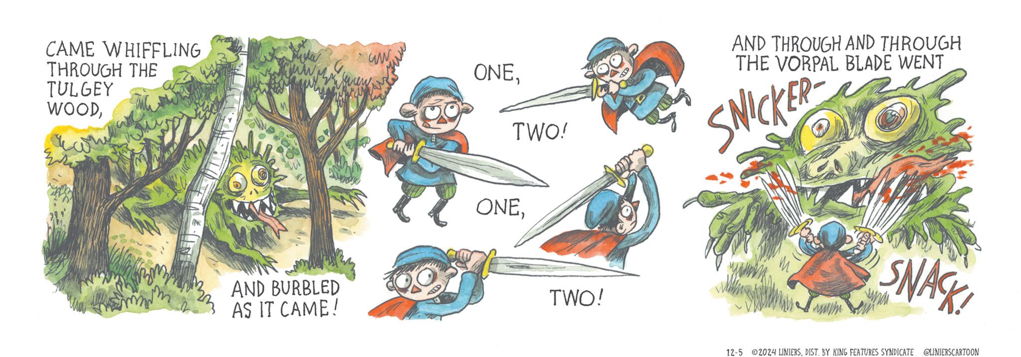 Tree OCR: CAME WHIFFLING THROUGH THE ww ONETULGEY WOODAND BURBLED AS IT CAME! TWO! AND THROUGH AND THROUGH THE VORPAL BLADE WENT SNICKER ONETWO! eme SNACK! 12-5 2024 LINIERSDIST. BY KING FEATURES SYNDICATE @LINIERSCARTOON CAME WHIFFLING THROUGH THE ww ONETULGEY WOODAND BURBLED AS IT CAME ! TWO ! AND THROUGH AND THROUGH THE VORPAL BLADE WENT SNICKER ONETWO ! eme SNACK ! 12-5 2024 LINIERSDIST . BY KING FEATURES SYNDICATE @LINIERSCARTOON