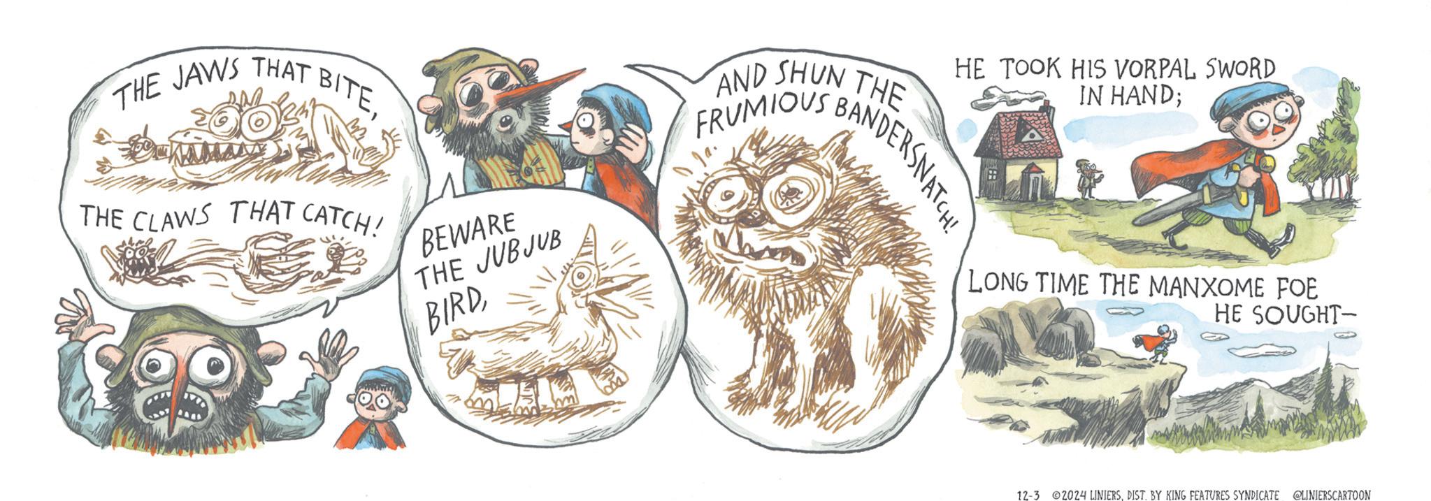 Dishware OCR: THE JAWS THAT I BITETHE CLAWS THAT CATCH! BEWARE THE JUBJUB BIRDAND SHUN THE FRUMIOUS BANDERSNATCH! HE TOOK HIS VORPAL SWORD IN HAND; LONG TIME THE MANXOME FOE HE SOUGHT- 12-3 2024 LINIERSDIST. BY KING FEATURES SYNDICATE @LINIERSCARTOON THE JAWS THAT I BITETHE CLAWS THAT CATCH ! BEWARE THE JUBJUB BIRDAND SHUN THE FRUMIOUS BANDERSNATCH ! HE TOOK HIS VORPAL SWORD IN HAND ; LONG TIME THE MANXOME FOE HE SOUGHT- 12-3 2024 LINIERSDIST . BY KING FEATURES SYNDICATE @LINIERSCARTOON