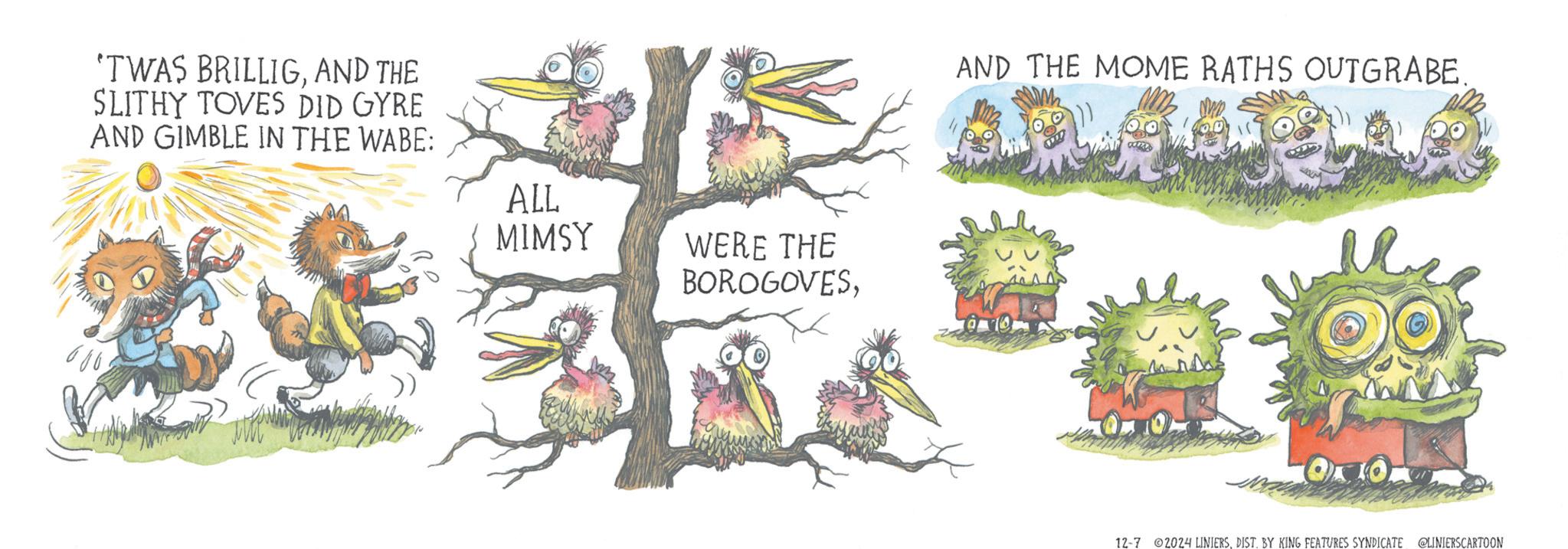 Fictional character OCR: 'TWAS BRILLIGAND THE SLITHY TOVES DID GYRE AND GIMBLE IN THE WABE: ALL MIMSY WERE THE BOROGOVESAND THE MOME RATHS OUTGRABE. 12-7 2024 LINIERSDIST. BY KING FEATURES SYNDICATE @LINIERSCARTOON ' TWAS BRILLIGAND THE SLITHY TOVES DID GYRE AND GIMBLE IN THE WABE : ALL MIMSY WERE THE BOROGOVESAND THE MOME RATHS OUTGRABE . 12-7 2024 LINIERSDIST . BY KING FEATURES SYNDICATE @LINIERSCARTOON