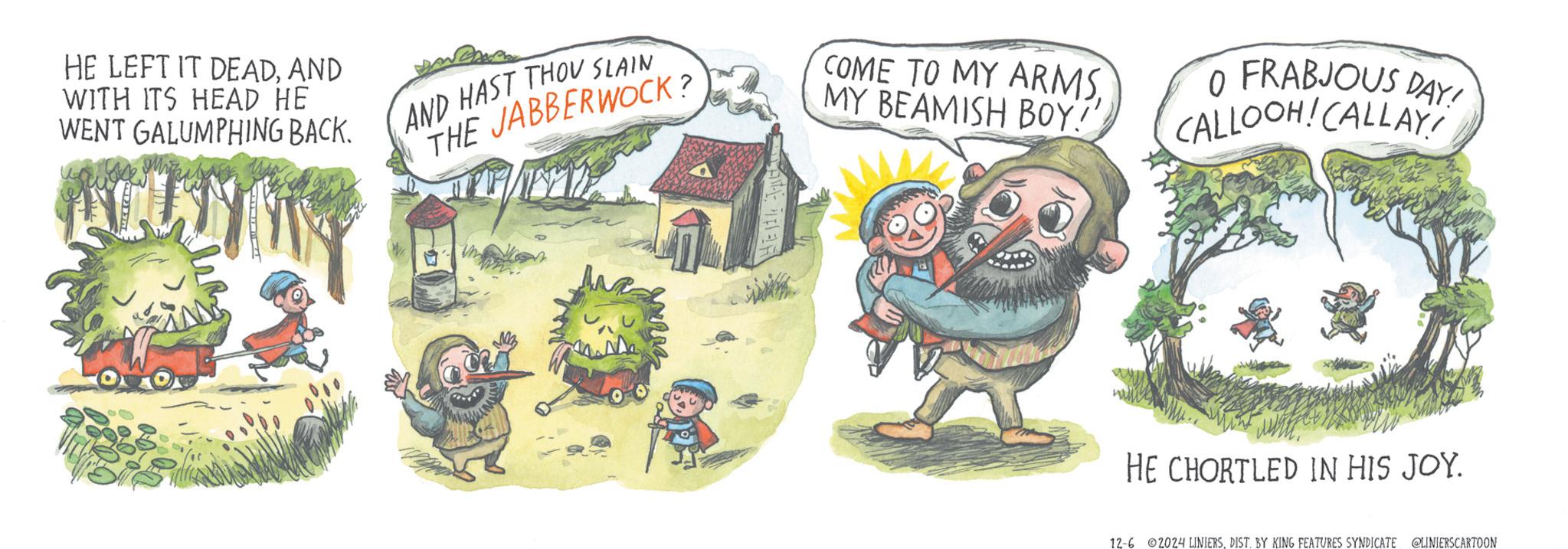 Tree OCR: HE LEFT IT DEADAND WITH ITS HEAD HE WENT GALUMPHING BACK. AND HAST THOU SLAIN THE JABBERWOCK? COME TO MY ARMSMY BEAMISH BOY!' O FRABJOUS DAY! CALLOOH! CALLAY! HE CHORTLED IN HIS JOY. 12-6 2024 LINIERSDIST. BY KING FEATURES SYNDICATE @LINIERSCARTOON HE LEFT IT DEADAND WITH ITS HEAD HE WENT GALUMPHING BACK . AND HAST THOU SLAIN THE JABBERWOCK ? COME TO MY ARMSMY BEAMISH BOY ! ' O FRABJOUS DAY ! CALLOOH ! CALLAY ! HE CHORTLED IN HIS JOY . 12-6 2024 LINIERSDIST . BY KING FEATURES SYNDICATE @LINIERSCARTOON