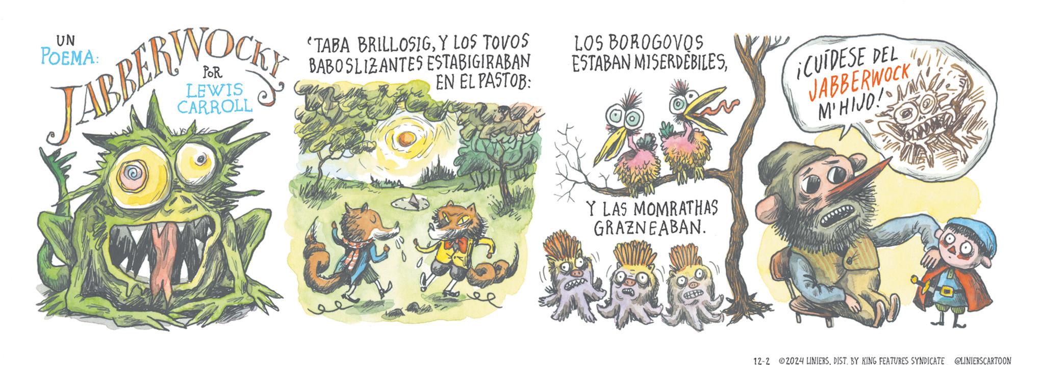 Symbol OCR: UN POEMA: JABBERWOCK CARROLL "TABA BRILLOSIGY LOS TOVOS BABOSLIZANTES ESTABIGIRABAN EN EL PASTOB: LOS BOROGOVOS ESTABAN MISERDEBILESCUIDESE DEL JABBERWOCK M'HIJO! Y LAS MOMRATHAS GRAZNEABAN. 12-2 ©2024 LINIERSDIST. BY KING FEATURES SYNDICATE @LINIERSCARTOON UN POEMA : JABBERWOCK CARROLL " TABA BRILLOSIGY LOS TOVOS BABOSLIZANTES ESTABIGIRABAN EN EL PASTOB : LOS BOROGOVOS ESTABAN MISERDEBILESCUIDESE DEL JABBERWOCK M'HIJO ! Y LAS MOMRATHAS GRAZNEABAN . 12-2 © 2024 LINIERSDIST . BY KING FEATURES SYNDICATE @LINIERSCARTOON