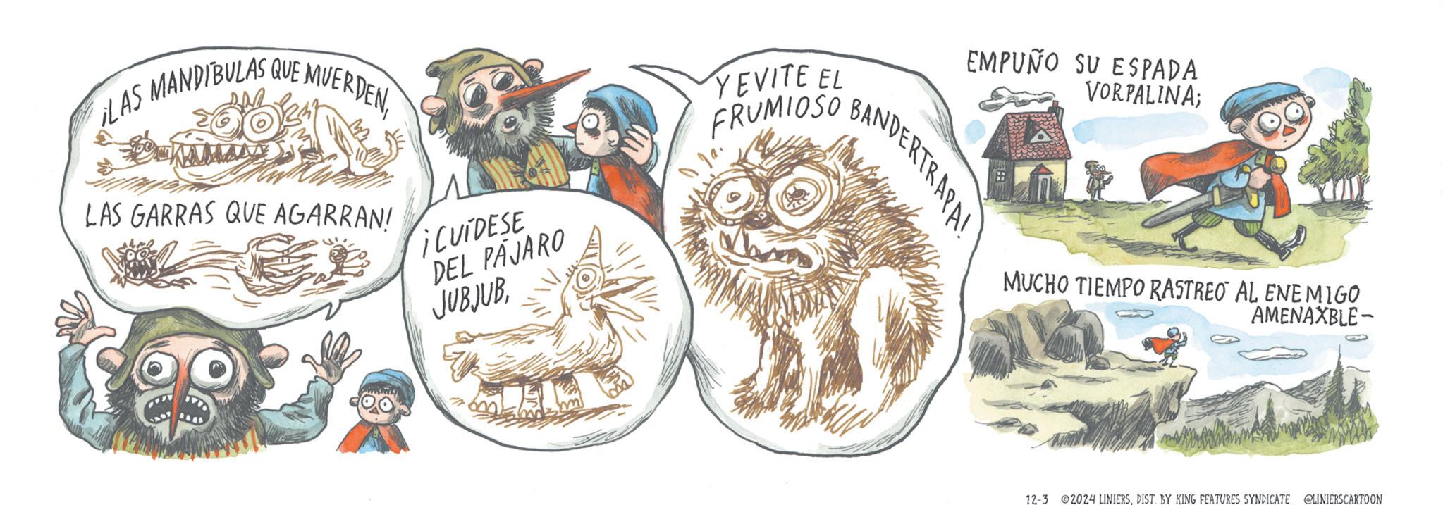 Moustache OCR: EMPUÑO SU ESPADA VORPALINA; BANDERTRAPA! LAS MANDIBULAS QUE MUERDENLAS GARRAS QUE AGARRAN! ? ¡CUIDESE DEL PAJARO JUBJUB YEVITE EL FRUMIOSO MUCHO TIEMPO RASTREO AL ENEMIGO AMENAXBLE- 12-3 2024 LINIERSDIST. BY KING FEATURES SYNDICATE @LINIERSCARTOON EMPUÑO SU ESPADA VORPALINA ; BANDERTRAPA ! LAS MANDIBULAS QUE MUERDENLAS GARRAS QUE AGARRAN ! ? ¡ CUIDESE DEL PAJARO JUBJUB YEVITE EL FRUMIOSO MUCHO TIEMPO RASTREO AL ENEMIGO AMENAXBLE- 12-3 2024 LINIERSDIST . BY KING FEATURES SYNDICATE @LINIERSCARTOON