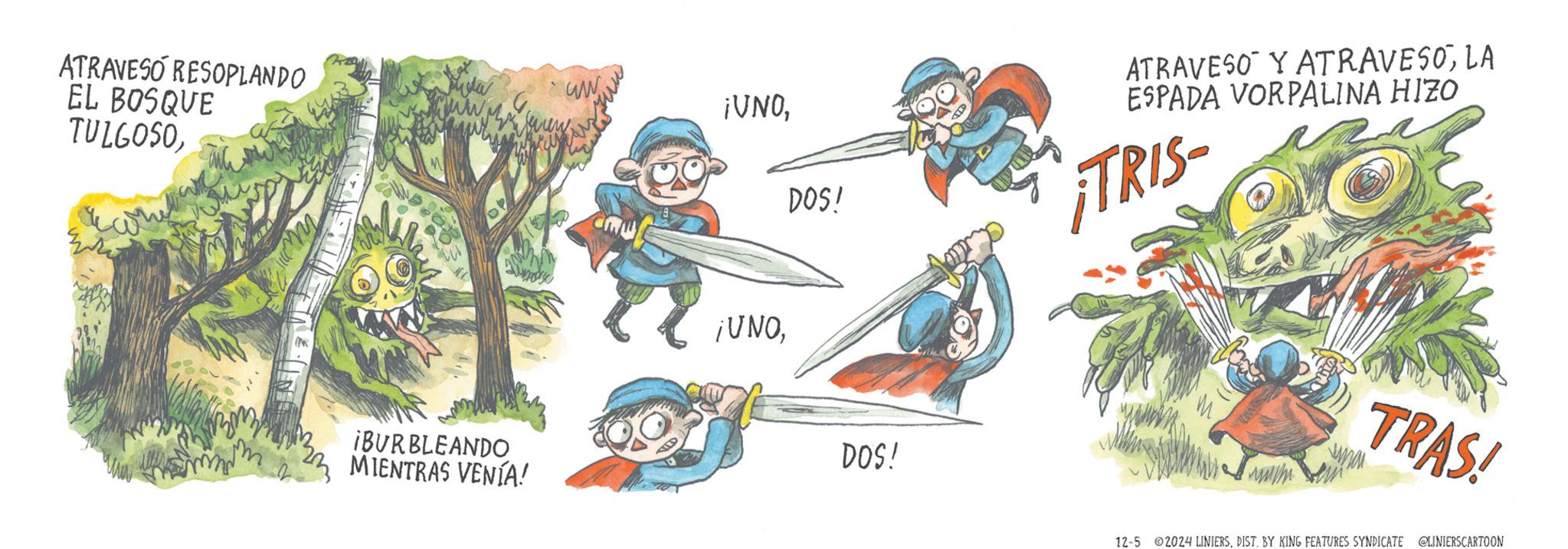 Drawing OCR: ATRAVESO RESOPLANDO ww ATRAVESO Y ATRAVESOLA ESPADA VORPALINA HIZO EL BOSQUE TULGOSODOS! TRIS ¡UNO¡BURBLEANDO MIENTRAS VENÍA! DOS! TRAS! 12-5 2024 LINIERSDIST. BY KING FEATURES SYNDICATE @LINIERSCARTOON ATRAVESO RESOPLANDO ww ATRAVESO Y ATRAVESOLA ESPADA VORPALINA HIZO EL BOSQUE TULGOSO¡ VNODOS ! TRIS ¡ UNO¡ BURBLEANDO MIENTRAS VENÍA ! DOS ! TRAS ! 12-5 2024 LINIERSDIST . BY KING FEATURES SYNDICATE @LINIERSCARTOON