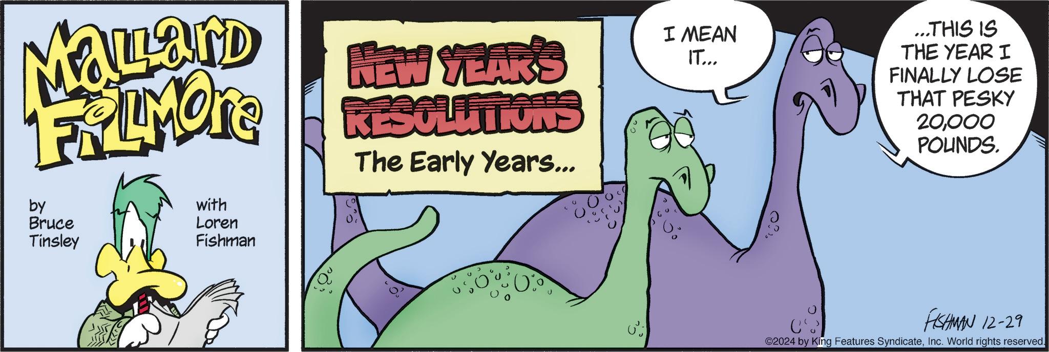 Art OCR: Malard FRIMOTE by Bruce Tinsley with Loren Fishman NEW YEAR'S RESOLUTIONS The Early Years... I MEAN IT... ...THIS IS THE YEAR I FINALLY LOSE THAT PESKY 20000 POUNDS. ? FISHMAN 12-29 2024 by King Features SyndicateInc. World rights reserved. Malard FRIMOTE by Bruce Tinsley with Loren Fishman NEW YEAR'S RESOLUTIONS The Early Years ... I MEAN IT ... ... THIS IS THE YEAR I FINALLY LOSE THAT PESKY 20000 POUNDS . ? FISHMAN 12-29 2024 by King Features SyndicateInc. World rights reserved .