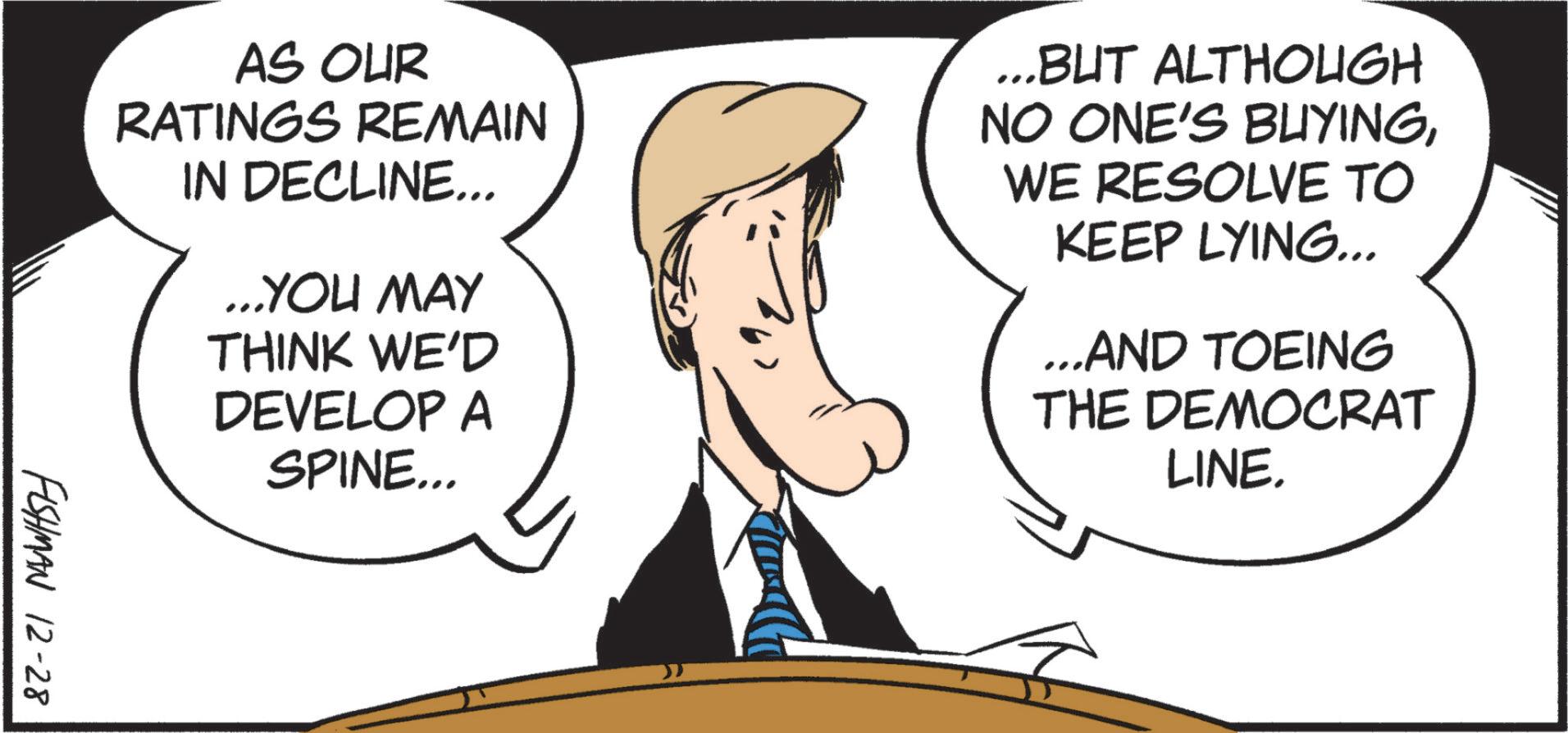 White-collar worker OCR: AS OUR RATINGS REMAIN IN DECLINE... ...YOU MAY THINK WE'D DEVELOP A SPINE... ...BUT ALTHOUGH NO ONE'S BUYINGWE RESOLVE TO KEEP LYING... ...AND TOEING THE DEMOCRAT LINE. FISHMAN 12-28 AS OUR RATINGS REMAIN IN DECLINE ... ... YOU MAY THINK WE'D DEVELOP A SPINE ... ... BUT ALTHOUGH NO ONE'S BUYINGWE RESOLVE TO KEEP LYING ... ... AND TOEING THE DEMOCRAT LINE . FISHMAN 12-28