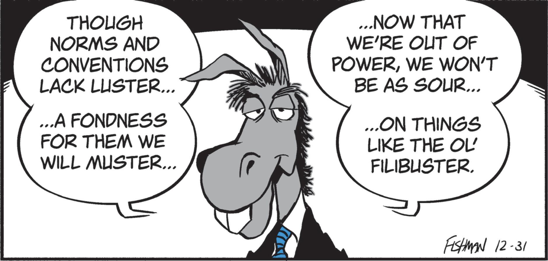 Line art OCR: THOUGH NORMS AND CONVENTIONS LACK LUSTER... ...A FONDNESS FOR THEM WE WILL MUSTER... ...NOW THAT WE'RE OUT OF POWERWE WON'T BE AS SOUR... ...ON THINGS LIKE THE OL FILIBUSTER. FISHMAN 12-31 THOUGH NORMS AND CONVENTIONS LACK LUSTER ... ... A FONDNESS FOR THEM WE WILL MUSTER ... ... NOW THAT WE'RE OUT OF POWERWE WON'T BE AS SOUR ... ... ON THINGS LIKE THE OL FILIBUSTER . FISHMAN 12-31