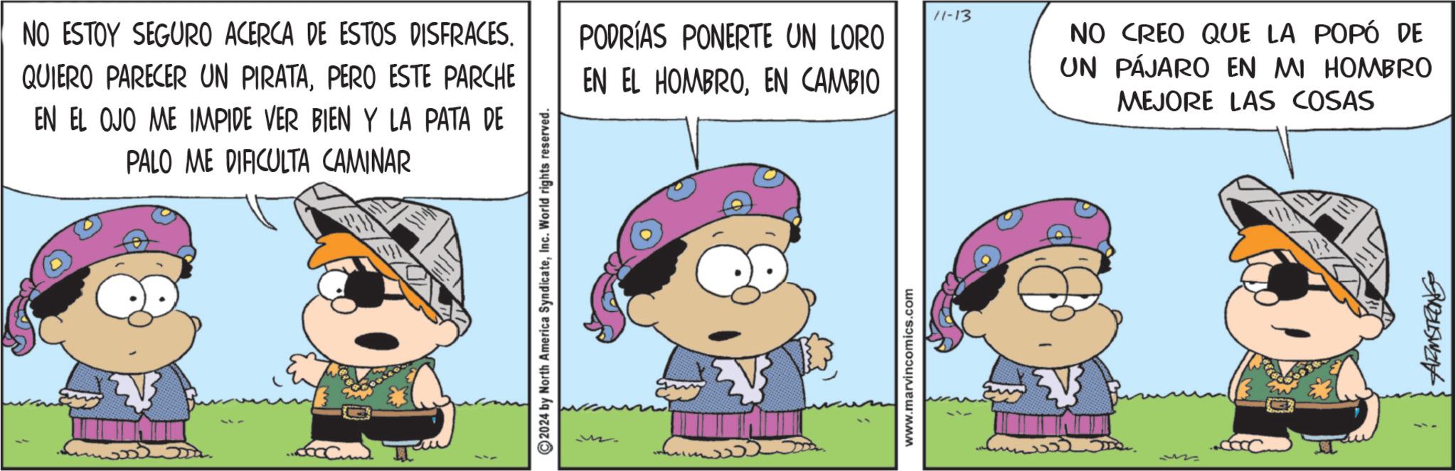 Line OCR: NO ESTOY SEGURO ACERCA DE ESTOS DISFRACES. QUIERO PARECER UN PIRATAPERO ESTE PARCHE EN EL OJO ME IMPIDE VER BIEN Y LA PATA DE PALO ME DIFICULTA CAMINAR ©2024 by North America SyndicateInc. World rights reserved. 11-13 PODRÍAS PONERTE UN LORO EN EL HOMBROEN CAMBIO www.marvincomics.com NO CREO QUE LA POPÓ DE UN PÁJARO EN MI HOMBRO MEJORE LAS COSAS NO ESTOY SEGURO ACERCA DE ESTOS DISFRACES . QUIERO PARECER UN PIRATAPERO ESTE PARCHE EN EL OJO ME IMPIDE VER BIEN Y LA PATA DE PALO ME DIFICULTA CAMINAR © 2024 by North America SyndicateInc. World rights reserved . 11-13 PODRÍAS PONERTE UN LORO EN EL HOMBROEN CAMBIO www.marvincomics.com NO CREO QUE LA POPÓ DE UN PÁJARO EN MI HOMBRO MEJORE LAS COSAS