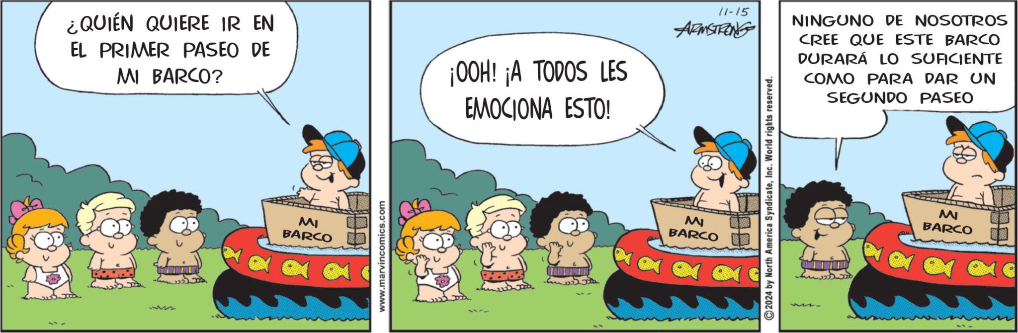 Conversation OCR: ¿QUIÉN QUIERE IR EN EL PRIMER PASEO DE MI BARCO? ¡OOH! ¡A TODOS LES EMOCIONA ESTO! 13772 MI BARCO www.marvincomics.com 11-15 ARMSTRONG NINGUNO DE NOSOTROS CREE QUE ESTE BARCO DURARÁ LO SUFICIENTE COMO PARA DAR UN SEGUNDO PASEO MI BARCO 2024 by North America SyndicateInc. World rights reserved. M BARCO ¿ QUIÉN QUIERE IR EN EL PRIMER PASEO DE MI BARCO ? ¡ OOH ! ¡ A TODOS LES EMOCIONA ESTO ! 13772 MI BARCO www.marvincomics.com 11-15 ARMSTRONG NINGUNO DE NOSOTROS CREE QUE ESTE BARCO DURARÁ LO SUFICIENTE COMO PARA DAR UN SEGUNDO PASEO MI BARCO 2024 by North America SyndicateInc. World rights reserved . M BARCO