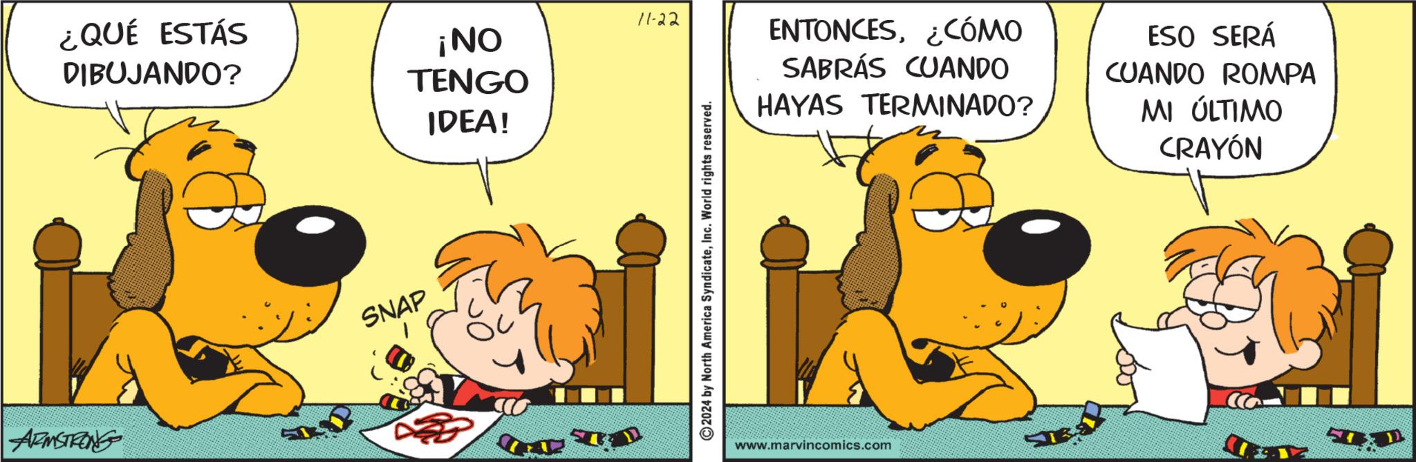 Animated cartoon OCR: ¿QUÉ ESTÁS DIBUJANDO? ¡NO TENGO IDEA! ARMSTRONG SNAP 11-22 ENTONCES¿CÓMO SABRÁS CUANDO 2024 by North America SyndicateInc. World rights reserved. HAYAS TERMINADO? www.marvincomics.com T ESO SERÁ CUANDO ROMPA MI ÚLTIMO CRAYÓN ¿ QUÉ ESTÁS DIBUJANDO ? ¡ NO TENGO IDEA ! ARMSTRONG SNAP 11-22 ENTONCES¿ CÓMO SABRÁS CUANDO 2024 by North America SyndicateInc. World rights reserved . HAYAS TERMINADO ? www.marvincomics.com T ESO SERÁ CUANDO ROMPA MI ÚLTIMO CRAYÓN