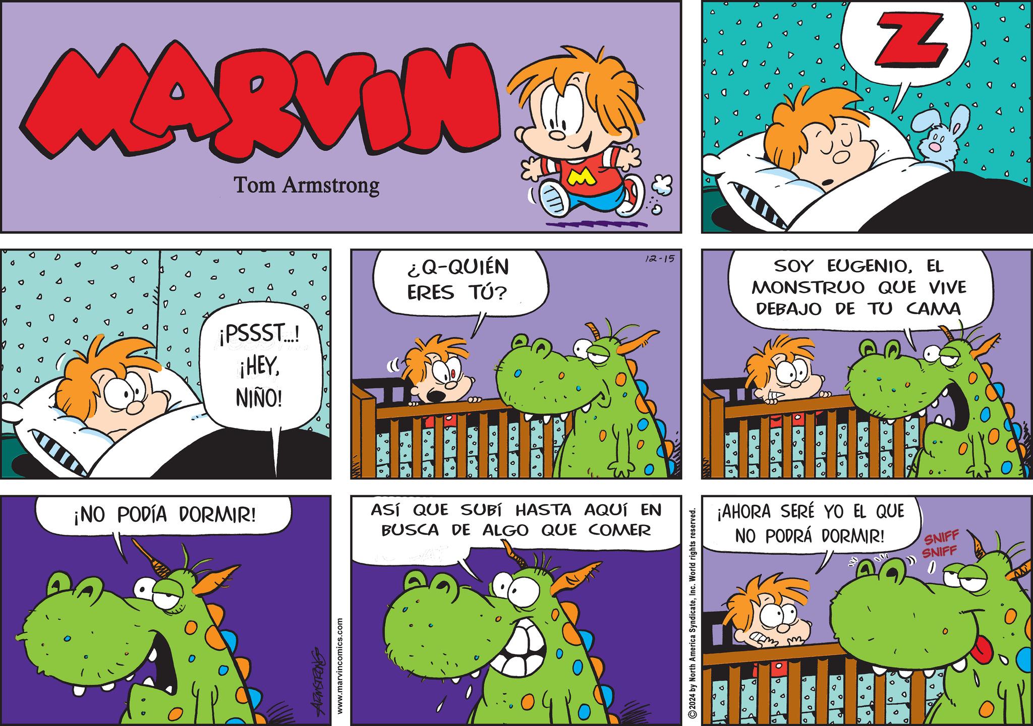 Line OCR: O MARVIN Tom Armstrong 0 N ¡PSSST..! ¡HEYNIÑO! ¿Q-QUIÉN ERES TÚ? 12-15 SOY EUGENIOEL MONSTRUO QUE VIVE DEBAJO DE TU CAMA ¡NO PODÍA DORMIR! ARMSTRONG www.marvincomics.com ASÍ QUE SUBÍ HASTA AQUÍ EN BUSCA DE ALGO QUE COMER ·0410 2024 by North America SyndicateInc. World rights reserved. o ° ° ° ° ? G 0 ¡AHORA SERÉ YO EL QUE NO PODRÁ DORMIR! SNIFF SNIFF Emmy o A O MARVIN Tom Armstrong 0 N ¡ PSSST .. ! ¡ HEYNIÑO ! ¿ Q - QUIÉN ERES TÚ ? 12-15 SOY EUGENIOEL MONSTRUO QUE VIVE DEBAJO DE TU CAMA ¡ NO PODÍA DORMIR ! ARMSTRONG www.marvincomics.com ASÍ QUE SUBÍ HASTA AQUÍ EN BUSCA DE ALGO QUE COMER · 0410 2024 by North America SyndicateInc. World rights reserved . o ° ° ° ° ? G 0 ¡ AHORA SERÉ YO EL QUE NO PODRÁ DORMIR ! SNIFF SNIFF Emmy o A