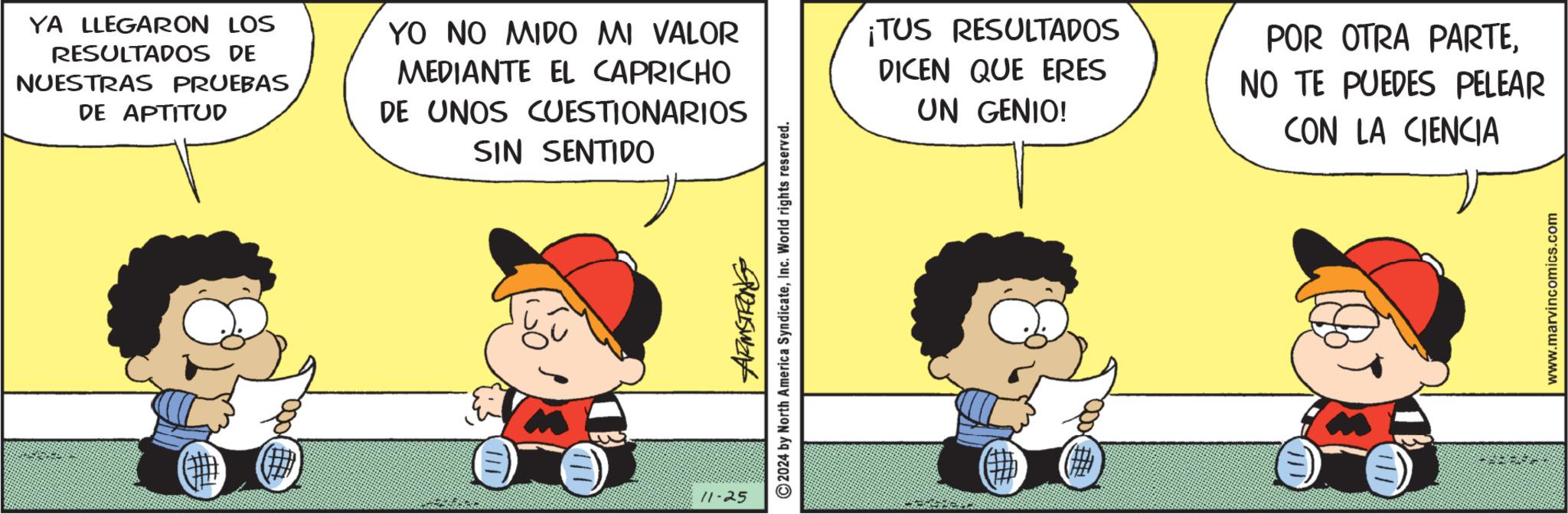 Pleased OCR: YA LLEGARON LOS RESULTADOS DE NUESTRAS PRUEBAS DE APTITUD YO NO MIDO MI VALOR MEDIANTE EL CAPRICHO DE UNOS CUESTIONARIOS SIN SENTIDO ¡TUS RESULTADOS DICEN QUE ERES UN GENIO! POR OTRA PARTENO TE PUEDES PELEAR CON LA CIENCIA 11-25 2024 by North America SyndicateInc. World rights reserved. # www.marvincomics.com YA LLEGARON LOS RESULTADOS DE NUESTRAS PRUEBAS DE APTITUD YO NO MIDO MI VALOR MEDIANTE EL CAPRICHO DE UNOS CUESTIONARIOS SIN SENTIDO ¡ TUS RESULTADOS DICEN QUE ERES UN GENIO ! POR OTRA PARTENO TE PUEDES PELEAR CON LA CIENCIA 11-25 2024 by North America SyndicateInc. World rights reserved . # www.marvincomics.com