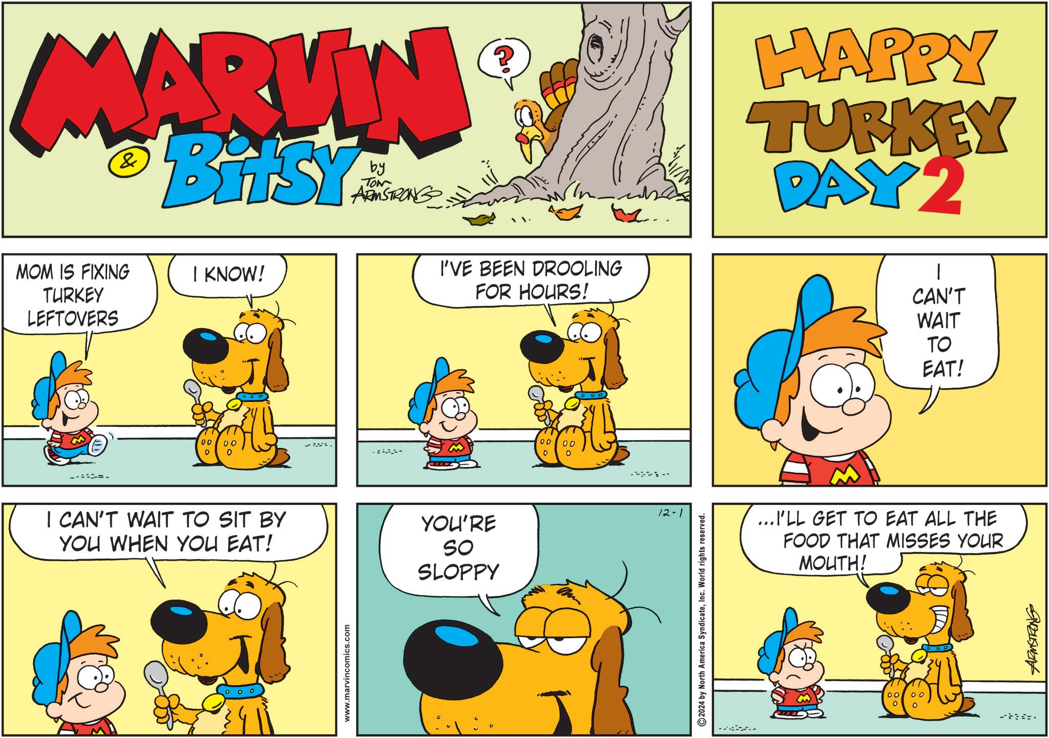 Yellow OCR: MARVIN & BitSY by TON ARMSTRONG MOM IS FIXING TURKEY LEFTOVERS I KNOW! 00 00 0 0 I CAN'T WAIT TO SIT BY YOU WHEN YOU EAT! www.marvincomics.com - I'VE BEEN DROOLING FOR HOURS! YOU'RE SO SLOPPY 00 00 0 "... ----- 12-1 2024 by North America SyndicateInc. World rights reserved. HAPPY TURKEY DAY 2 1 CAN'T WAIT TO EAT! ...I'LL GET TO EAT ALL THE FOOD THAT MISSES YOUR MOUTH! 00 ? - MARVIN & BitSY by TON ARMSTRONG MOM IS FIXING TURKEY LEFTOVERS I KNOW ! 00 00 0 0 I CAN'T WAIT TO SIT BY YOU WHEN YOU EAT ! www.marvincomics.com - I'VE BEEN DROOLING FOR HOURS ! YOU'RE SO SLOPPY 00 00 0 " ... ----- 12-1 2024 by North America SyndicateInc. World rights reserved . HAPPY TURKEY DAY 2 1 CAN'T WAIT TO EAT ! ... I'LL GET TO EAT ALL THE FOOD THAT MISSES YOUR MOUTH ! 00 ? -