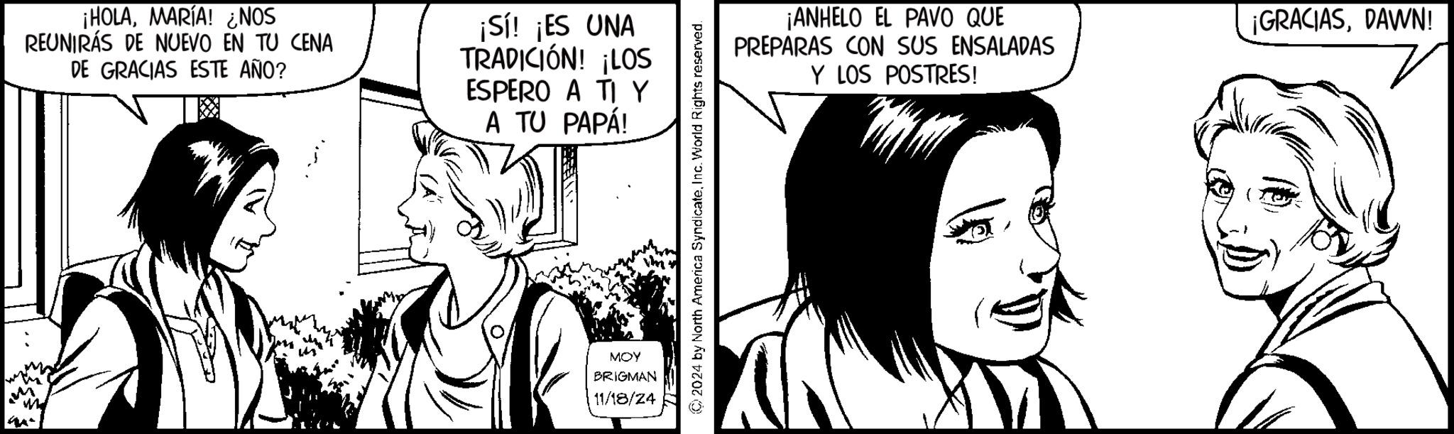 Happy OCR: ¡HOLAMARÍA! ¿¿NOS REUNIRÁS DE NUEVO EN TU CENA DE GRACIAS ESTE AÑO? ¡Sí! ¡ES UNA TRADICIÓN! ¡LOS ESPERO A TY A TU PAPÁ! MOY BRIGMAN 11/18/24 2024 by North America SyndicateInc. World Rights reserved. ¡ANHELO EL PAVO QUE PREPARAS CON SUS ENSALADAS Y LOS POSTRES! ¡GRACIASDAWN! ¡ HOLAMARÍA ! ¿ ¿ NOS REUNIRÁS DE NUEVO EN TU CENA DE GRACIAS ESTE AÑO ? ¡ Sí ! ¡ ES UNA TRADICIÓN ! ¡ LOS ESPERO A TY A TU PAPÁ ! MOY BRIGMAN 11/18/24 2024 by North America SyndicateInc. World Rights reserved . ¡ ANHELO EL PAVO QUE PREPARAS CON SUS ENSALADAS Y LOS POSTRES ! ¡ GRACIASDAWN !