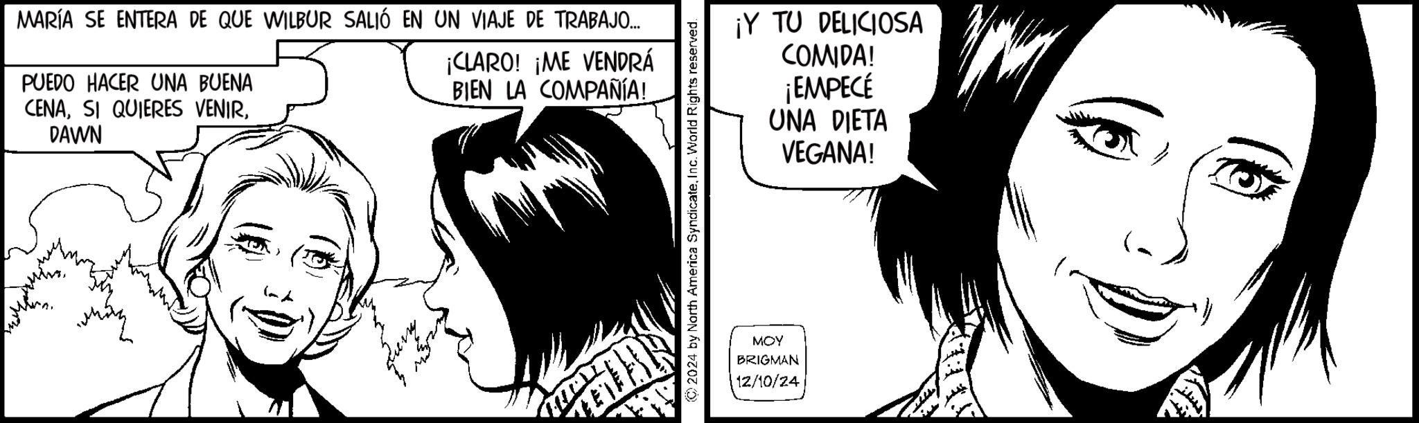Animated cartoon OCR: MARÍA SE ENTERA DE QUE WILBUR SALIÓ EN UN VIAJE DE TRABAJO... ¡CLARO! ¡ME VENDRÁ PUEDO HACER UNA BUENA CENADAWN BIEN LA COMPAÑÍA! © 2024 by North America SyndicateInc. World Rights reserved. ¡Y TU DELICIOSA COMIDA! ¡EMPECÉ UNA DIETA VEGANA! MOY BRIGMAN 12/10/24 MARÍA SE ENTERA DE QUE WILBUR SALIÓ EN UN VIAJE DE TRABAJO ... ¡ CLARO ! ¡ ME VENDRÁ PUEDO HACER UNA BUENA CENASI QUIERES VENIRDAWN BIEN LA COMPAÑÍA ! © 2024 by North America SyndicateInc. World Rights reserved . ¡ Y TU DELICIOSA COMIDA ! ¡ EMPECÉ UNA DIETA VEGANA ! MOY BRIGMAN 12/10/24