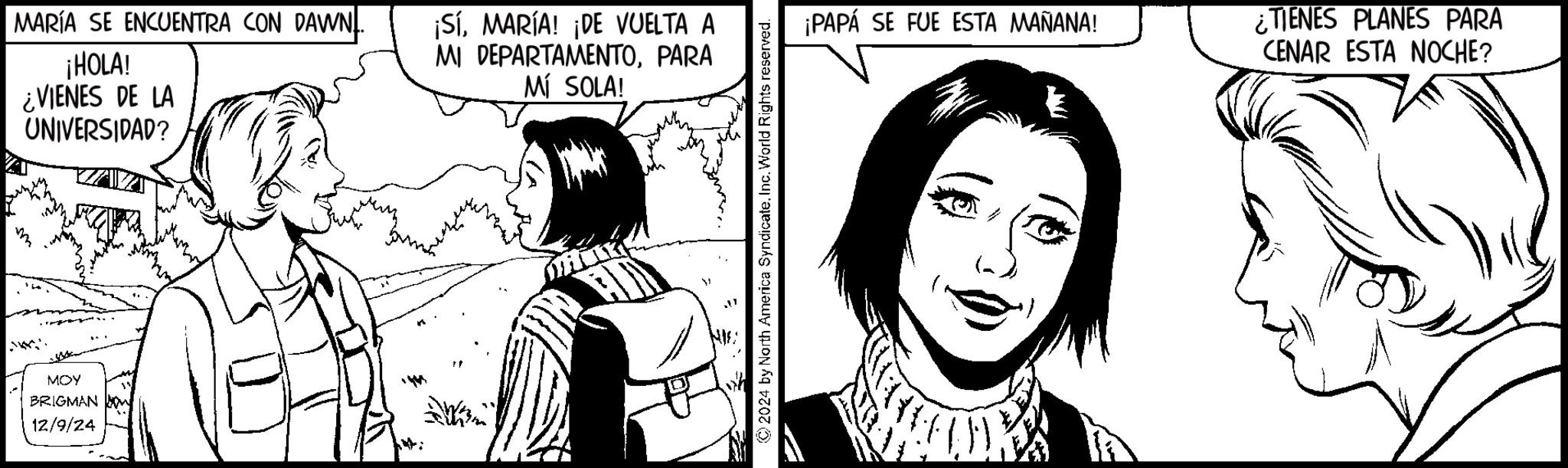 Fictional character OCR: MARÍA SE ENCUENTRA CON DAWN. ¡HOLA! VIENES DE LA m UNIVERSIDAD? MOY BRIGMAN 12/9/24 4: ¡SÍMARÍA! ¡DE VUELTA A MI DEPARTAMENTOPARA MÍ SOLA! 2024 by North America SyndicateInc. World Rights reserved. ¡PAPÁ SE FUE ESTA MAÑANA! ¿TIENES PLANES PARA CENAR ESTA NOCHE? MARÍA SE ENCUENTRA CON DAWN . ¡ HOLA ! VIENES DE LA m UNIVERSIDAD ? MOY BRIGMAN 12/9/24 4 : ¡ SÍMARÍA ! ¡ DE VUELTA A MI DEPARTAMENTOPARA MÍ SOLA ! 2024 by North America SyndicateInc. World Rights reserved . ¡ PAPÁ SE FUE ESTA MAÑANA ! ¿ TIENES PLANES PARA CENAR ESTA NOCHE ?