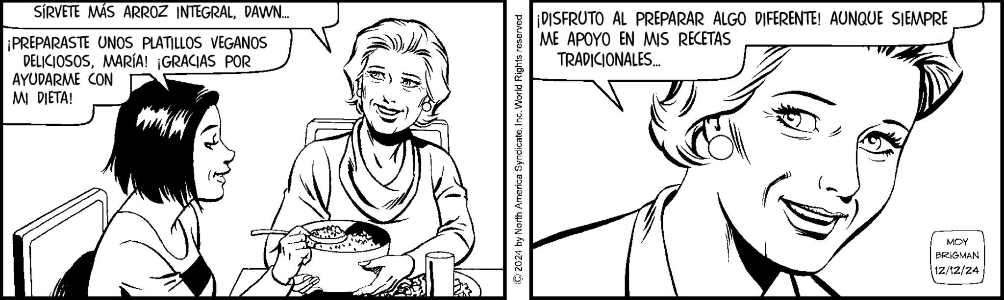 Fiction OCR: SÍRVETE MÁS ARROZ INTEGRALDAWN... ¡PREPARASTE UNOS PLATILLOS VEGANOS DELICIOSOSMARÍA! ¡GRACIAS POR AYUDARME CON MI DIETA! 2024 by North America SyndicateInc. World Rights reserved. ¡DISFRUTO AL PREPARAR ALGO DIFERENTE! AUNQUE SIEMPRE ME APOYO EN MIS RECETAS TRADICIONALES... MOY BRIGMAN 12/12/24 SÍRVETE MÁS ARROZ INTEGRALDAWN ... ¡ PREPARASTE UNOS PLATILLOS VEGANOS DELICIOSOSMARÍA ! ¡ GRACIAS POR AYUDARME CON MI DIETA ! 2024 by North America SyndicateInc. World Rights reserved . ¡ DISFRUTO AL PREPARAR ALGO DIFERENTE ! AUNQUE SIEMPRE ME APOYO EN MIS RECETAS TRADICIONALES ... MOY BRIGMAN 12/12/24