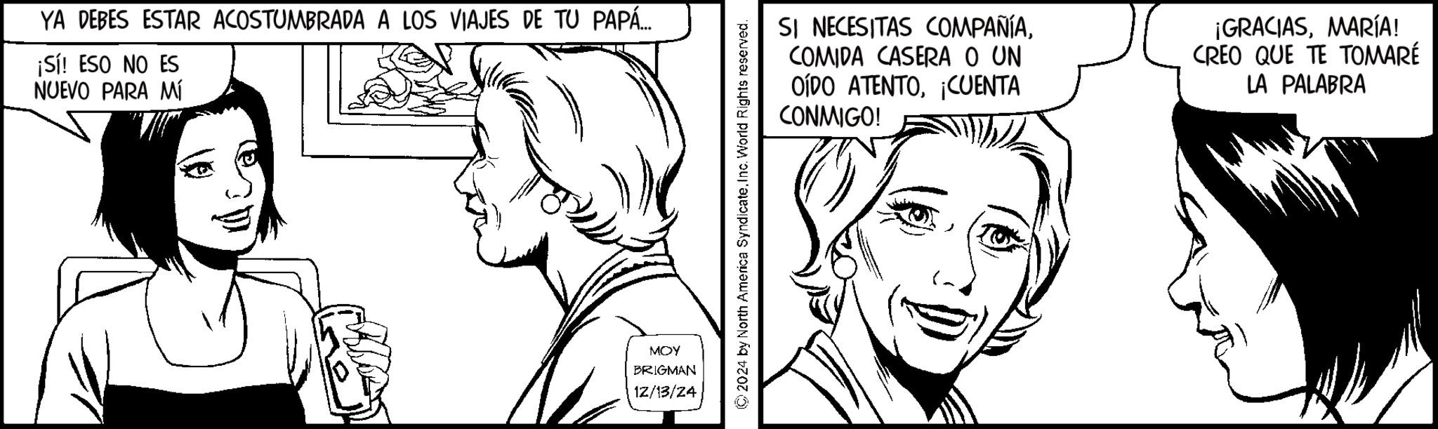 Pleased OCR: YA DEBES ESTAR ACOSTUMBRADA A LOS VIAJES DE TU PAPÁ... ¡Sí! ESO NO ES NUEVO PARA MÍ MOY BRIGMAN 12/13/24 SI NECESITAS COMPAÑÍACOMIDA CASERA O UN OÍDO ATENTO¡CUENTA CONMIGO! ¡GRACIASMARÍA! CREO QUE TE TOMARÉ LA PALABRA 2024 by North America SyndicateInc. World Rights reserved. YA DEBES ESTAR ACOSTUMBRADA A LOS VIAJES DE TU PAPÁ ... ¡ Sí ! ESO NO ES NUEVO PARA MÍ MOY BRIGMAN 12/13/24 SI NECESITAS COMPAÑÍACOMIDA CASERA O UN OÍDO ATENTO¡ CUENTA CONMIGO ! ¡ GRACIASMARÍA ! CREO QUE TE TOMARÉ LA PALABRA 2024 by North America SyndicateInc. World Rights reserved .