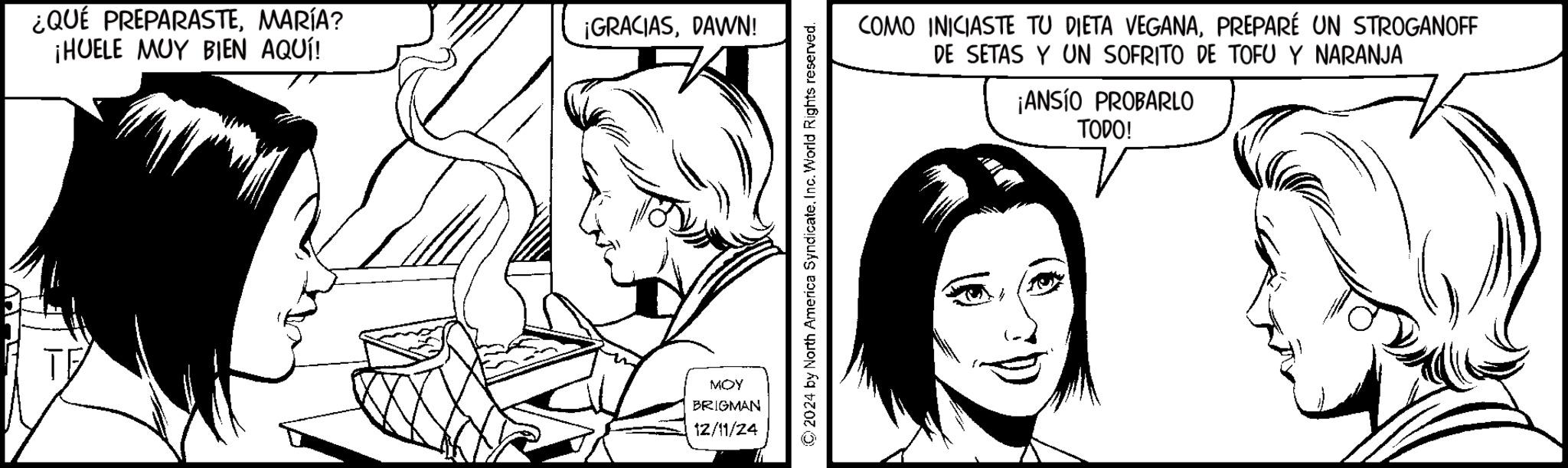 Comics OCR: ¿QUÉ PREPARASTEMARÍA? ¡HUELE MUY BIEN AQUÍ! ¡GRACIASDAWN! TE MOY BRIGMAN 12/11/24 2024 by North America Syndicate. Inc. World Rights reserved. COMO INICIASTE TU DIETA VEGANAPREPARÉ UN STROGANOFF DE SETAS Y UN SOFRITO DE TOFU Y NARANJA ¡ANSÍO PROBARLO TODO! ¿ QUÉ PREPARASTEMARÍA ? ¡ HUELE MUY BIEN AQUÍ ! ¡ GRACIASDAWN ! TE MOY BRIGMAN 12/11/24 2024 by North America Syndicate . Inc. World Rights reserved . COMO INICIASTE TU DIETA VEGANAPREPARÉ UN STROGANOFF DE SETAS Y UN SOFRITO DE TOFU Y NARANJA ¡ ANSÍO PROBARLO TODO !