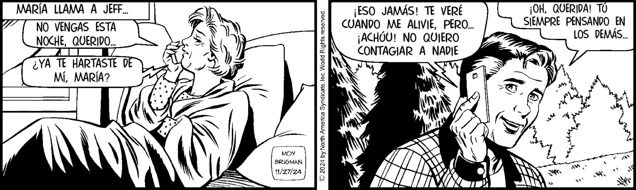 Art OCR: MARÍA LLAMA A JEFF... NO VENGAS ESTA NOCHEQUERIDO... ¿YA TE HARTASTE DE MÍMARÍA? MOY BRIGMAN 11/27/24 ©2024 by North America SyndicateInc. World Rights reserved. ¡ESO JAMÁS! TE VERÉ CUANDO ME ALIVIEPERO... ¡ACHOU! NO QUIERO CONTAGIAR A NADIE ¡OHQUERIDA! TÚ SIEMPRE PENSANDO EN LOS DEMÁS... m MARÍA LLAMA A JEFF ... NO VENGAS ESTA NOCHEQUERIDO ... ¿ YA TE HARTASTE DE MÍMARÍA ? MOY BRIGMAN 11/27/24 © 2024 by North America SyndicateInc. World Rights reserved . ¡ ESO JAMÁS ! TE VERÉ CUANDO ME ALIVIEPERO ... ¡ ACHOU ! NO QUIERO CONTAGIAR A NADIE ¡ OHQUERIDA ! TÚ SIEMPRE PENSANDO EN LOS DEMÁS ... m