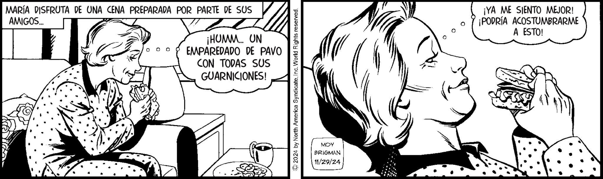 Font OCR: MARÍA DISFRUTA DE UNA CENA PREPARADA POR PARTE DE SUS AMIGOS... ¡HUMM... UN EMPAREDADO DE PAVO CON TODAS SUS GUARNICIONES! © 2024 by North America SyndicateInc. World Rights reserved. MOY BRIGMAN 11/29/24 ¡YA ME SIENTO MEJOR! ¡PODRÍA ACOSTUMBRARME A ESTO! MARÍA DISFRUTA DE UNA CENA PREPARADA POR PARTE DE SUS AMIGOS ... ¡ HUMM ... UN EMPAREDADO DE PAVO CON TODAS SUS GUARNICIONES ! © 2024 by North America SyndicateInc. World Rights reserved . MOY BRIGMAN 11/29/24 ¡ YA ME SIENTO MEJOR ! ¡ PODRÍA ACOSTUMBRARME A ESTO !