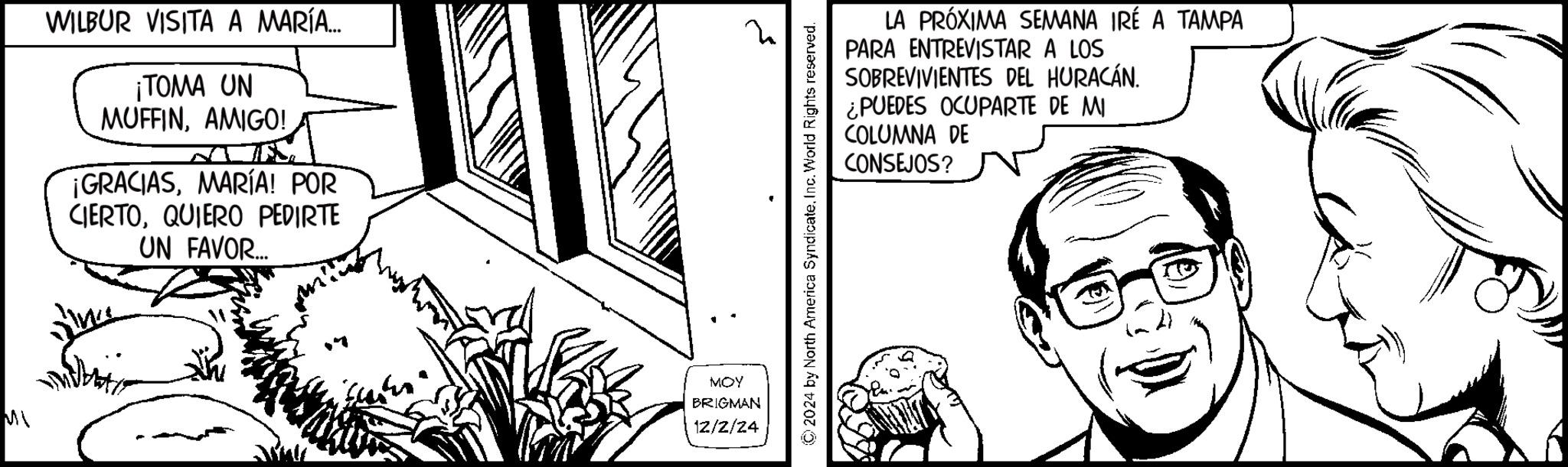 Plant OCR: MWILBUR VISITA A MARÍA.... ¡TOMA UN MUFFINAMIGO! ¡GRACIASMARÍA! POR CIERTOQUIERO PEDIRTE UN FAVOR... MOY BRIGMAN 12/2/24 ? ©2024 by North America SyndicateInc. World Rights reserved. LA PRÓXIMA SEMANA IRÉ A TAMPA PARA ENTREVISTAR A LOS SOBREVIVIENTES DEL HURACÁN. ¿PUEDES OCUPARTE DE MI COLUMNA DE CONSEJOS? M WILBUR VISITA A MARÍA .... ¡ TOMA UN MUFFINAMIGO ! ¡ GRACIASMARÍA ! POR CIERTOQUIERO PEDIRTE UN FAVOR ... MOY BRIGMAN 12/2/24 ? © 2024 by North America SyndicateInc. World Rights reserved . LA PRÓXIMA SEMANA IRÉ A TAMPA PARA ENTREVISTAR A LOS SOBREVIVIENTES DEL HURACÁN . ¿ PUEDES OCUPARTE DE MI COLUMNA DE CONSEJOS ?