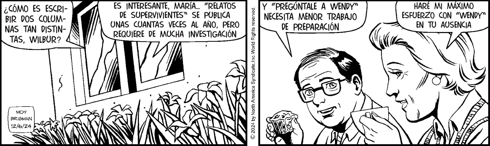Gesture OCR: ¿CÓMO ES ESCRI- BIR DOS COLUM- NAS TAN DISTIN- TASWILBUR? ES INTERESANTEMARÍA... "RELATOS DE SUPERVIVIENTES" SE PUBLICA UNAS CUANTAS VECES AL AÑOPERO REQUIERE DE MUCHA INVESTIGACIÓN MOY BRIGMAN 12/6/24 ©2024 by North America SyndicateInc. World Rights reserved. Y "PREGÚNTALE A WENDY" NECESITA MENOR TRABAJO DE PREPARACIÓN HARÉ MI MÁXIMO ESFUERZO CON "WENDY" EN TU AUSENCIA ¿ CÓMO ES ESCRI- BIR DOS COLUM- NAS TAN DISTIN- TASWILBUR ? ES INTERESANTEMARÍA ... " RELATOS DE SUPERVIVIENTES " SE PUBLICA UNAS CUANTAS VECES AL AÑOPERO REQUIERE DE MUCHA INVESTIGACIÓN MOY BRIGMAN 12/6/24 © 2024 by North America SyndicateInc. World Rights reserved . Y " PREGÚNTALE A WENDY " NECESITA MENOR TRABAJO DE PREPARACIÓN HARÉ MI MÁXIMO ESFUERZO CON " WENDY " EN TU AUSENCIA