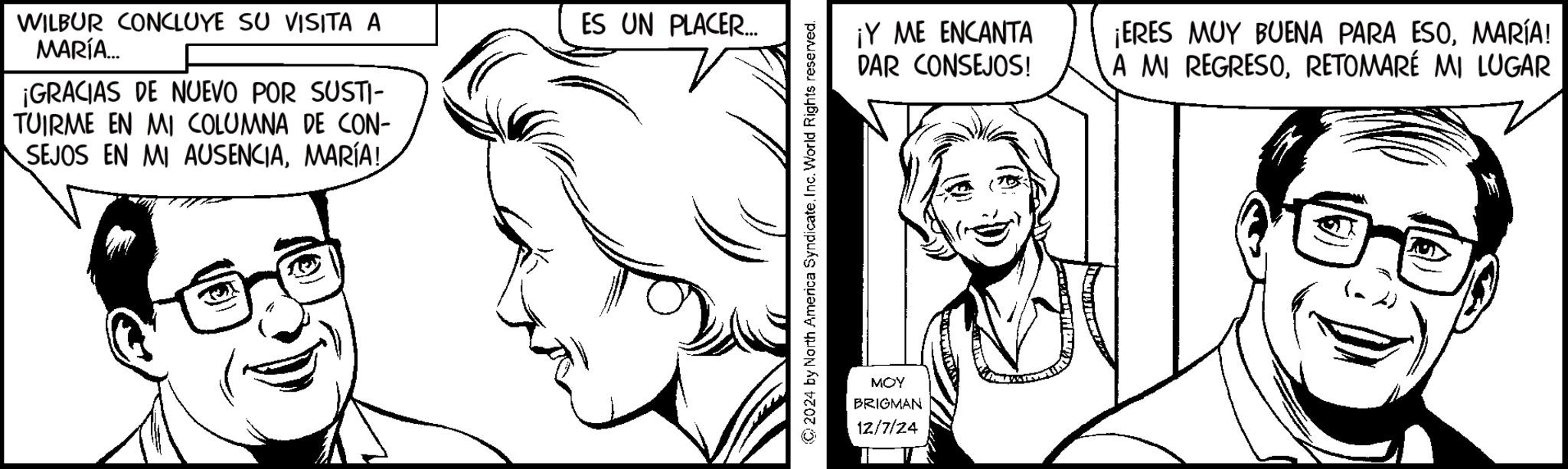 Mouth OCR: WILBUR CONCLUYE SU VISITA A MARÍA... ¡GRACIAS DE NUEVO POR SUSTI- TUIRME EN MI COLUMNA DE CON- SEJOS EN MI AUSENCIAMARÍA! ES UN PLACER... 2024 by North America SyndicateInc. World Rights reserved. MOY BRIGMAN 12/7/24 ¡Y ME ENCANTA DAR CONSEJOS! ¡ERES MUY BUENA PARA ESOMARÍA! A MI REGRESORETOMARÉ MI LUGAR WILBUR CONCLUYE SU VISITA A MARÍA ... ¡ GRACIAS DE NUEVO POR SUSTI- TUIRME EN MI COLUMNA DE CON- SEJOS EN MI AUSENCIAMARÍA ! ES UN PLACER ... 2024 by North America SyndicateInc. World Rights reserved . MOY BRIGMAN 12/7/24 ¡ Y ME ENCANTA DAR CONSEJOS ! ¡ ERES MUY BUENA PARA ESOMARÍA ! A MI REGRESORETOMARÉ MI LUGAR