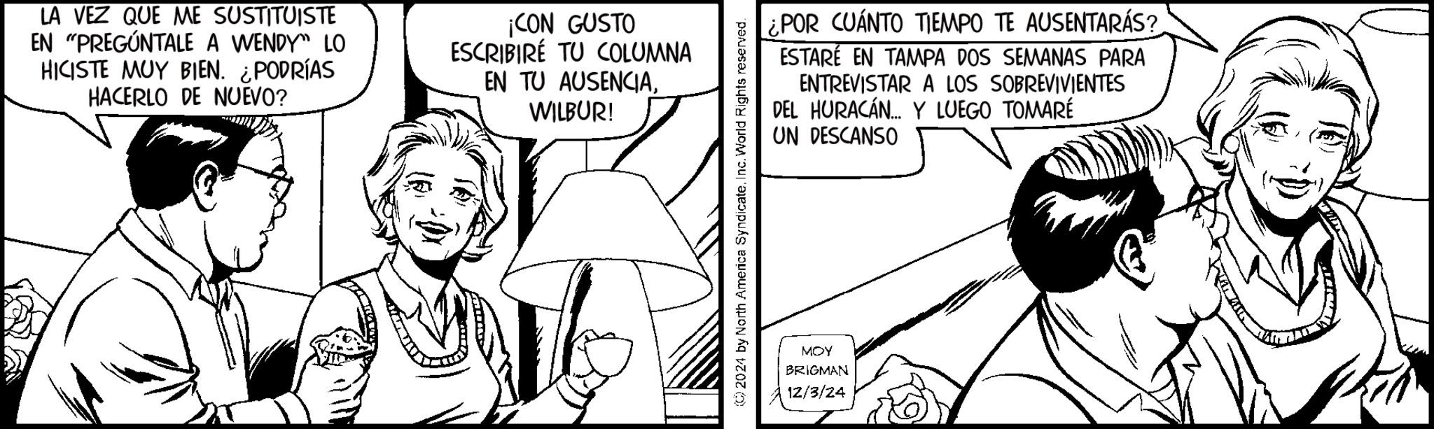 Parallel OCR: LA VEZ QUE ME SUSTITUISTE EN "PREGÚNTALE A WENDY" LO HICISTE MUY BIEN. ¿PODRÍAS HACERLO DE NUEVO? ¡CON GUSTO ESCRIBIRE TU COLUMNA EN TU AUSENCIAWILBUR! ¿POR CUÁNTO TIEMPO TE AUSENTARÁS? ESTARÉ EN TAMPA DOS SEMANAS PARA ENTREVISTAR A LOS SOBREVIVIENTES DEL HURACÁN... Y LUEGO TOMARÉ UN DESCANSO (2024 by North America SyndicateInc. World Rights reserved. MOY BRIGMAN 12/3/24 LA VEZ QUE ME SUSTITUISTE EN " PREGÚNTALE A WENDY " LO HICISTE MUY BIEN . ¿ PODRÍAS HACERLO DE NUEVO ? ¡ CON GUSTO ESCRIBIRE TU COLUMNA EN TU AUSENCIAWILBUR ! ¿ POR CUÁNTO TIEMPO TE AUSENTARÁS ? ESTARÉ EN TAMPA DOS SEMANAS PARA ENTREVISTAR A LOS SOBREVIVIENTES DEL HURACÁN ... Y LUEGO TOMARÉ UN DESCANSO ( 2024 by North America SyndicateInc. World Rights reserved . MOY BRIGMAN 12/3/24