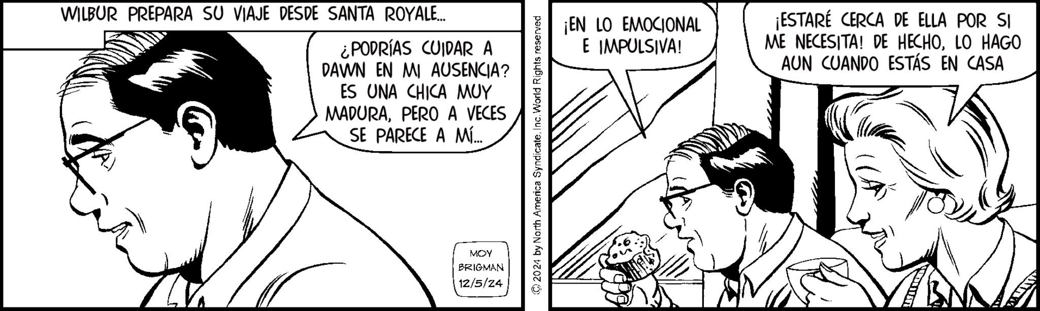 Parallel OCR: WILBUR PREPARA SU VIAJE DESDE SANTA ROYALE... ¿PODRÍAS CUIDAR A DAWN EN MI AUSENCIA? ES UNA CHICA MUY MADURAPERO A VECES SE PARECE A MÍ... MOY BRIGMAN 12/5/24 2024 by North America SyndicateInc. World Rights reserved ¡EN LO EMOCIONAL E IMPULSIVA! ¡ESTARÉ CERCA DE ELLA POR SI ME NECESITA! DE HECHOLO HAGO AUN CUANDO ESTÁS EN CASA WILBUR PREPARA SU VIAJE DESDE SANTA ROYALE ... ¿ PODRÍAS CUIDAR A DAWN EN MI AUSENCIA ? ES UNA CHICA MUY MADURAPERO A VECES SE PARECE A MÍ ... MOY BRIGMAN 12/5/24 2024 by North America SyndicateInc. World Rights reserved ¡ EN LO EMOCIONAL E IMPULSIVA ! ¡ ESTARÉ CERCA DE ELLA POR SI ME NECESITA ! DE HECHOLO HAGO AUN CUANDO ESTÁS EN CASA