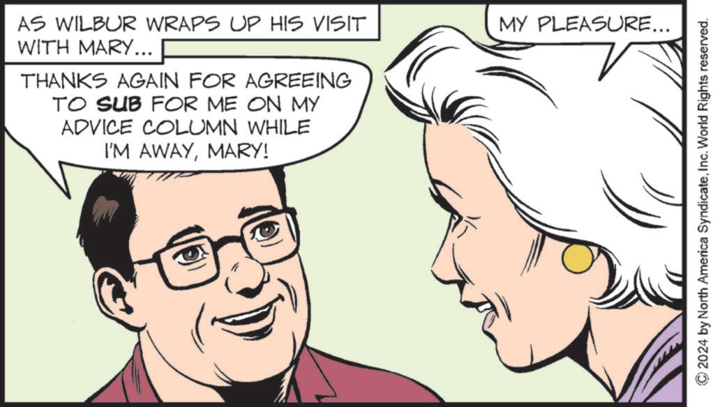 Vertebrate OCR: AS WILBUR WRAPS UP HIS VISIT WITH MARY... MY PLEASURE... THANKS AGAIN FOR AGREEING TO SUB FOR ME ON MY ADVICE COLUMN WHILE I'M AWAYMARY! © 2024 by North America SyndicateInc. World Rights reserved. AS WILBUR WRAPS UP HIS VISIT WITH MARY ... MY PLEASURE ... THANKS AGAIN FOR AGREEING TO SUB FOR ME ON MY ADVICE COLUMN WHILE I'M AWAYMARY ! © 2024 by North America SyndicateInc. World Rights reserved .