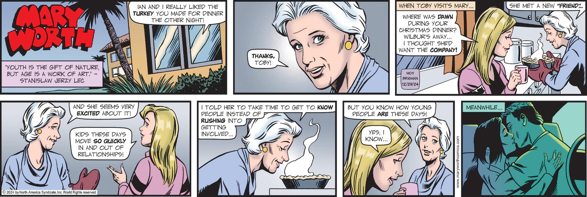 Gesture OCR: MARY WORTH "YOUTH IS THE GIFT OF NATUREBUT AGE IS A WORK OF ART." STANISLAW JERZY LEC IAN AND I REALLY LIKED THE TURKEY YOU MADE FOR DINNER THE OTHER NIGHT! AND SHE SEEMS VERY EXCITED ABOUT IT! KIDS THESE DAYS MOVE SO QUICKLY IN AND OUT OF RELATIONSHIPS! ©2024 by North America SyndicateInc. World Rights reserved. THANKSTOBY! WHEN TOBY VISITS MARY... WHERE WAS DAWN DURING YOUR CHRISTMAS DINNER? WILBUR'S AWAY... I THOUGHT SHE'D WANT THE COMPANY! MOY BRIGMAN 12/29/24 I TOLD HER TO TAKE TIME TO GET TO KNOW PEOPLE INSTEAD OF BUT YOU KNOW HOW YOUNG PEOPLE ARE THESE DAYS! MEANWHILE... RUSHING INTO GETTING INVOLVED... YESI KNOW... www.maryworthcomics.com SHE MET A NEW "FRIEND... MARY WORTH " YOUTH IS THE GIFT OF NATUREBUT AGE IS A WORK OF ART . " STANISLAW JERZY LEC IAN AND I REALLY LIKED THE TURKEY YOU MADE FOR DINNER THE OTHER NIGHT ! AND SHE SEEMS VERY EXCITED ABOUT IT ! KIDS THESE DAYS MOVE SO QUICKLY IN AND OUT OF RELATIONSHIPS ! © 2024 by North America SyndicateInc. World Rights reserved . THANKSTOBY ! WHEN TOBY VISITS MARY ... WHERE WAS DAWN DURING YOUR CHRISTMAS DINNER ? WILBUR'S AWAY ... I THOUGHT SHE'D WANT THE COMPANY ! MOY BRIGMAN 12/29/24 I TOLD HER TO TAKE TIME TO GET TO KNOW PEOPLE INSTEAD OF BUT YOU KNOW HOW YOUNG PEOPLE ARE THESE DAYS ! MEANWHILE ... RUSHING INTO GETTING INVOLVED ... YESI KNOW ... www.maryworthcomics.com SHE MET A NEW " FRIEND ...