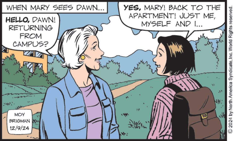 Animated cartoon OCR: WHEN MARY SEES DAWN... HELLODAWN! RETURNING FROM CAMPUS? YESMARY! BACK TO THE APARTMENT! JUST MEMYSELF AND I... MOY BRIGMAN on 12/9/24 : W 2024 by North America SyndicateInc. World Rights reserved. WHEN MARY SEES DAWN ... HELLODAWN ! RETURNING FROM CAMPUS ? YESMARY ! BACK TO THE APARTMENT ! JUST MEMYSELF AND I ... MOY BRIGMAN on 12/9/24 : W 2024 by North America SyndicateInc. World Rights reserved .