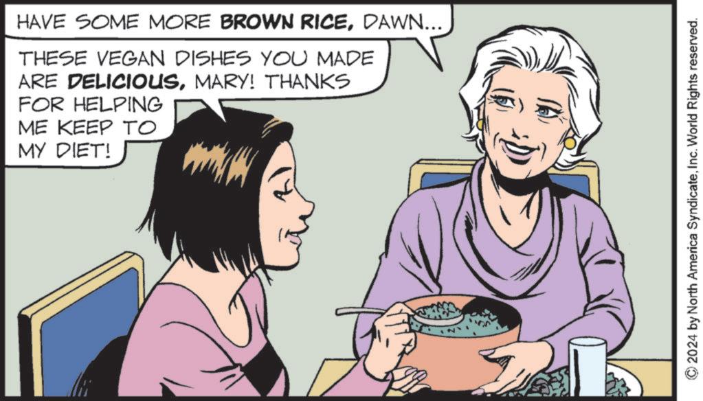 Photo caption OCR: HAVE SOME MORE BROWN RICEDAWN... THESE VEGAN DISHES YOU MADE ARE DELICIOUSMARY! THANKS FOR HELPING ME KEEP TO MY DIET! 2024 by North America SyndicateInc. World Rights reserved. HAVE SOME MORE BROWN RICEDAWN ... THESE VEGAN DISHES YOU MADE ARE DELICIOUSMARY ! THANKS FOR HELPING ME KEEP TO MY DIET ! 2024 by North America SyndicateInc. World Rights reserved .