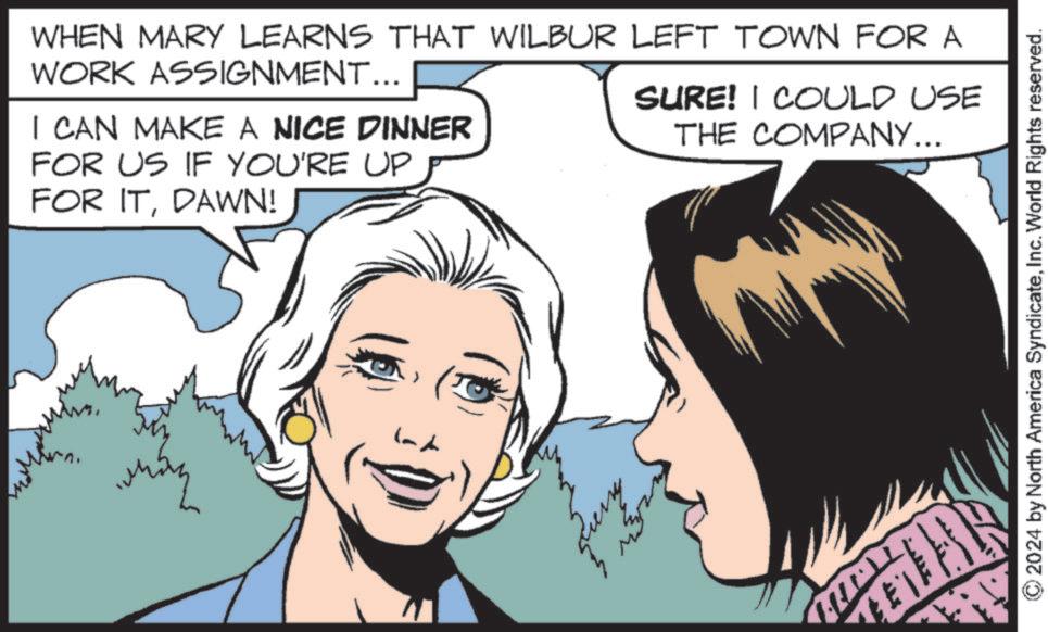 Publication OCR: WHEN MARY LEARNS THAT WILBUR LEFT TOWN FOR A WORK ASSIGNMENT... I CAN MAKE A NICE DINNER FOR US IF YOU'RE UP FOR ITDAWN! SURE! I COULD USE THE COMPANY... ??? © 2024 by North America SyndicateInc. World Rights reserved. WHEN MARY LEARNS THAT WILBUR LEFT TOWN FOR A WORK ASSIGNMENT ... I CAN MAKE A NICE DINNER FOR US IF YOU'RE UP FOR ITDAWN ! SURE ! I COULD USE THE COMPANY ... ??? © 2024 by North America SyndicateInc. World Rights reserved .
