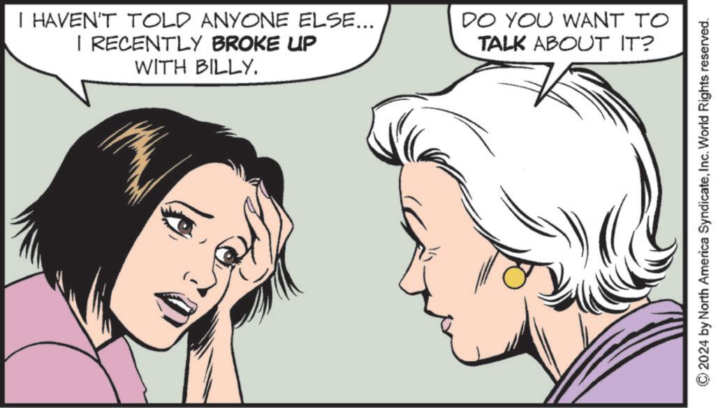 Pleased OCR: I HAVEN'T TOLD ANYONE ELSE... I RECENTLY BROKE UP WITH BILLY. DO YOU WANT TO TALK ABOUT IT? 2024 by North America SyndicateInc. World Rights reserved. I HAVEN'T TOLD ANYONE ELSE ... I RECENTLY BROKE UP WITH BILLY . DO YOU WANT TO TALK ABOUT IT ? 2024 by North America SyndicateInc. World Rights reserved .