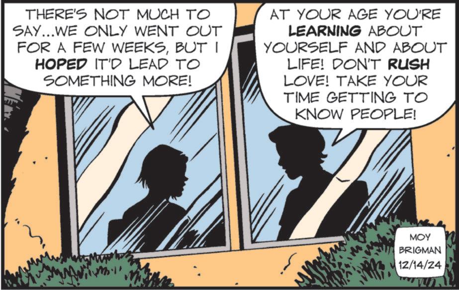 Animation OCR: THERE'S NOT MUCH TO SAY...WE ONLY WENT OUT FOR A FEW WEEKSBUT I HOPED IT'D LEAD TO SOMETHING MORE! AT YOUR AGE YOU'RE LEARNING ABOUT YOURSELF AND ABOUT LIFE! DON'T RUSH LOVE! TAKE YOUR TIME GETTING TO KNOW PEOPLE! MOY BRIGMAN 12/14/24 THERE'S NOT MUCH TO SAY ... WE ONLY WENT OUT FOR A FEW WEEKSBUT I HOPED IT'D LEAD TO SOMETHING MORE ! AT YOUR AGE YOU'RE LEARNING ABOUT YOURSELF AND ABOUT LIFE ! DON'T RUSH LOVE ! TAKE YOUR TIME GETTING TO KNOW PEOPLE ! MOY BRIGMAN 12/14/24